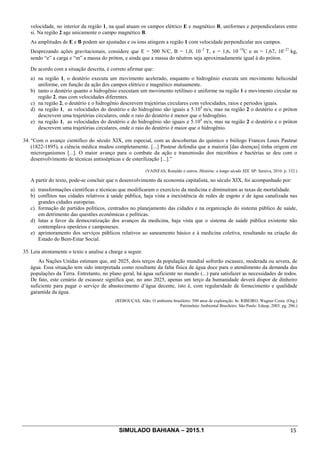 SIMULADO BAHIANA – 2015.1 15
velocidade, no interior da região 1, na qual atuam os campos elétrico E e magnético B, uniformes e perpendiculares entre
si. Na região 2 age unicamente o campo magnético B.
As amplitudes de E e B podem ser ajustadas e os íons atingem a região 1 com velocidade perpendicular aos campos.
Desprezando ações gravitacionais, considere que E = 500 N/C, B = 1,0. 10−2
T, e = 1,6. 10−19
C e m = 1,67. 10−27
kg,
sendo “e” a carga e “m” a massa do próton, e ainda que a massa do nêutron seja aproximadamente igual à do próton.
De acordo com a situação descrita, é correto afirmar que:
a) na região 1, o deutério executa um movimento acelerado, enquanto o hidrogênio executa um movimento helicoidal
uniforme, em função da ação dos campos elétrico e magnético mutuamente.
b) tanto o deutério quanto o hidrogênio executam um movimento retilíneo e uniforme na região 1 e movimento circular na
região 2, mas com velocidades diferentes.
c) na região 2, o deutério e o hidrogênio descrevem trajetórias circulares com velocidades, raios e períodos iguais.
d) na região 1, as velocidades do deutério e do hidrogênio são iguais a 5.104
m/s, mas na região 2 o deutério e o próton
descrevem uma trajetórias circulares, onde o raio do deutério é menor que o hidrogênio.
e) na região 1, as velocidades do deutério e do hidrogênio são iguais a 5.104
m/s, mas na região 2 o deutério e o próton
descrevem uma trajetórias circulares, onde o raio do deutério é maior que o hidrogênio.
34. “Com o avanço cientifico do século XIX, em especial, com as descobertas do químico e biólogo Frances Louis Pasteur
(1822-1895), a ciência médica mudou completamente. [...] Pasteur defendia que a maioria [das doenças] tinha origem em
microrganismos [...]. O maior avanço para o combate da ação e transmissão dos micróbios e bactérias se deu com o
desenvolvimento de técnicas antissépticas e de esterilização [...].”
(VAINFAS, Ronaldo e outros. História: o longo século XIX. SP: Saraiva, 2010. p. 332.)
A partir do texto, pode-se concluir que o desenvolvimento da economia capitalista, no século XIX, foi acompanhado por:
a) transformações científicas e técnicas que modificaram o exercício da medicina e diminuíram as taxas de mortalidade.
b) conflitos nas cidades relativos à saúde pública, haja vista a inexistência de redes de esgoto e de água canalizada nas
grandes cidades europeias.
c) formação de partidos políticos, centrados no planejamento das cidades e na organização do sistema público de saúde,
em detrimento das questões econômicas e políticas.
d) lutas a favor da democratização dos avanços da medicina, haja vista que o sistema de saúde pública existente não
contemplava operários e camponeses.
e) aprimoramento dos serviços públicos relativos ao saneamento básico e à medicina coletiva, resultando na criação do
Estado do Bem-Estar Social.
35. Leia atentamente o texto e analise a charge a seguir.
As Nações Unidas estimam que, até 2025, dois terços da população mundial sofrerão escassez, moderada ou severa, de
água. Essa situação tem sido interpretada como resultante da falta física de água doce para o atendimento da demanda das
populações da Terra. Entretanto, no plano geral, há água suficiente no mundo (...) para satisfazer as necessidades de todos.
De fato, este cenário de escassez significa que, no ano 2025, apenas um terço da humanidade deverá dispor de dinheiro
suficiente para pagar o serviço de abastecimento d’água decente, isto é, com regularidade de fornecimento e qualidade
garantida da água.
(REBOUÇAS, Aldo. O ambiente brasileiro: 500 anos de exploração. In: RIBEIRO, Wagner Costa. (Org.)
Patrimônio Ambiental Brasileiro. São Paulo: Edusp, 2003. pg. 206.)
 
