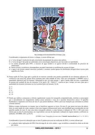 SIMULADO BAHIANA – 2015.1 16
http://jornalggn.com.br/sites/default/files/u16/image1_4.jpg
Considerando os argumentos do texto e a charge, é correto afirmar que:
a) a “crise da água” resulta do elevado crescimento da população dos países mais pobres.
b) a “crise da água” não pode ser enfrentada com as tecnologias disponíveis, por isso tende a se aprofundar.
c) no cenário projetado pela ONU, a escassez de água tenderá a se agravar devido à continuidade do processo de
urbanização.
d) fatores sociais e econômicos desempenham um papel importante no problema da escassez de água.
e) a água é um recurso natural renovável, portanto, a escassez resulta apenas da distribuição desigual desse recurso pela
superfície da Terra.
36. Numa região da Terra, logo após a queda de um meteoro contendo uma grande quantidade de um elemento radioativo X,
verificou-se que havia Mo gramas desse elemento para cada unidade de área, valor que corresponde a 1000000 vezes a
quantidade suportável pelo ser humano. Admitindo-se que, em cada instante t após a queda, dado em anos, a quantidade
de gramas por unidade de área do elemento X foi igual a M = Mo(0,1)2 t
, conclui-se que o tempo, em anos, para que a
quantidade do elemento retornasse ao nível aceitável pelo ser humano, foi de:
a) 3
b) 5
c) 8
d) 12
e) 16
37. Desde que médicos começaram a solicitar regularmente exames de tomografia computadorizada, cientistas se preocupam
que o procedimento de imageamento médico possa aumentar o risco de o paciente desenvolver câncer. O aparelho
bombardeia o organismo com feixes de raios X, que podem danificar o DNA e provocar mutações que estimulam as células
a formar tumores.
Médicos sempre declararam, no entanto, que os benefícios superam os riscos. Os raios X, que giram em torno da cabeça,
tórax ou outra região do corpo, ajudam a criar uma imagem tridimensional muito mais detalhada que as produzidas por um
aparelho padrão de raios X, mas uma única tomografia submete o corpo humano à radiação de 150 a 1.100 vezes mais
intensa que os raios X convencionais, ou o equivalente a um ano de exposição à radiação de origens naturais e artificiais no
ambiente. (STORRS. 2013. p.24-25).
(STORRS, Carina. Tomografias provocam câncer? Scientifc American Brasil, ano 11, n. 135, 2013.)
Considerando as possíveis alterações que os raios X podem provocar nas moléculas de DNA, é correto afirmar que:
a) a radiação induz replicações do DNA fora da etapa S, do ciclo celular, o que inviabiliza a entrada da célula na divisão
por mitose.
 