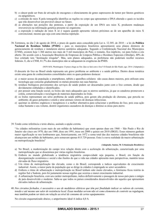 SIMULADO BAHIANA – 2015.1 17
b) o câncer pode ser fruto de ativação de oncogenes e silenciamento de genes supressores de tumor por fatores genéticos
ou epigenéticos.
c) a emissão de raios X pela tomografia identifica as regiões no corpo que apresentam o DNA alterado e quais os tecidos
que irão desenvolver um provável câncer no futuro.
d) as alterações nas posições das pentoses, a partir da exposição de um DNA aos raios X, produzem mudanças
irreversíveis na informação genética presente no organismo.
e) a exposição à radiação de raios X só é segura quando apresenta valores próximos ao de um aparelho de raios X
convencional, mesmo que seja com uma intensa repetição.
38. Terminou, no dia 2 de agosto de 2014, o prazo de quatro anos concedido pela Lei n. 12.305, de 2010 – a lei da Política
Nacional de Resíduos Sólidos (PNRS) – para os municípios brasileiros apresentarem seus planos diretores de
gerenciamento de resíduos e instalarem aterros sanitários adequados. Segundo a Confederação Nacional dos Municípios
(CNM), existem hoje 1.360 aterros nos mais de 5 mil municípios do País; o restante, fica implícito, vai para lixões a céu
aberto. De acordo com a Associação Brasileira de Empresas de Limpeza Pública e Resíduos Especiais (Abrelpe), 40% do
lixo coletado tem "destinação irregular". Mas, sem planos adequados, as prefeituras não poderiam receber recursos
federais. E, diz a CNM, 61,7% dos municípios não se adequaram às exigências da PNRS.
(NOVAES, Washington. O prazo chega ao fim. Que se fará com o lixo? O Estado de São Paulo, ago. 2014. [Adaptado].)
O descarte do lixo no Brasil ainda representa um grave problema ao ambiente e a saúde pública. Dentro dessa temática
existe uma gama de conhecimentos consolidados entre os quais podemos destacar:
a) o maior acesso da população a smartphones, tablets e aparelhos celulares não causa danos maiores, pois utilizam uma
tecnologia que consome gradualmente os metais presentes nas suas baterias.
b) resíduos biológicos provenientes dos serviços de saúde podem ser descartados junto com o lixo comum, desde que
devidamente embalados e identificados.
c) por possuir uma função social, os lixões são mais adequados que os aterros sanitários, já que os catadores promovem a
coleta, comercialização e reciclagem de materiais depositados no lixão.
d) os lixões representam um sério problema de saúde pública, pois geram alta produção de chorume, que percola no
ambiente; de gases poluentes e estufa e atrai animais vetores de doenças infecciosas.
e) queimar os detritos orgânicos e inorgânicos é a melhor alternativa para solucionar o problema do lixo, pois essa ação
reduz bastante o seu volume, destrói organismos causadores de doenças e diminui as áreas para aterro.
39. Tendo como referência o texto abaixo, assinale a opção correta.
“As cidades milionárias (com mais de um milhão de habitantes) que eram apenas duas em 1960 – São Paulo e Rio de
Janeiro são cinco em 1970, dez em 1980, doze em 1991, treze em 2000 e quinze em 2010 (IBGE). Esses números ganham
maior significação se nos lembrarmos que, historicamente, em 1872 a soma total das dez maiores cidades brasileiras não
alcançavam um milhão de habitantes, pois somavam apenas 815.729 pessoas. Esta é a nova realidade da macro urbanização
ou metropolização brasileira”
(Adaptado. Santos, M. Urbanização Brasileira.)
a) No Brasil, a modernização do campo teve relação direta com a aceleração da urbanização, caracterizada por uma
metropolização que se disseminou por várias regiões brasileiras.
b) Embora no mundo globalizado a tendência migratória campo-cidade seja pequena, o Brasil, em função da
desorganização econômica e social e das ilusões de que a vida nas cidades apresenta mais perspectivas, mantém taxas
elevadas de fluxo migratório.
c) Um ritmo de metropolização tão elevado, como o do Brasil, corresponde a índices equivalentes de crescimento
industrial. Assim, a maior parte da população que se dirige às cidades é empregada no setor secundário.
d) Embora o ritmo de urbanização e metropolização no Brasil tenham sido muito elevados, o fenômeno ficou restrito às
regiões Sul e Sudeste, pois foi justamente nessas regiões que ocorreu o maior crescimento industrial.
e) A urbanização brasileira, com seu caráter metropolitano, indica definitivamente a passagem de nosso país para o estágio
de país desenvolvido e moderno. Sabe-se que todos os países considerados desenvolvidos são aqueles que apresentam
elevados índices de urbanização.
40. Nos circuitos fechados, é necessário o uso de medidores elétricos que têm por finalidade indicar os valores de corrente,
tensão e até mesmo um valor de resistência local. Essas medidas servem não só como elementos de controle ou regulagem,
mas também podem ser úteis em relação ao nível de consumo de certos equipamentos.
No circuito esquematizado abaixo, o amperímetro ideal A indica 4,0 A.
 