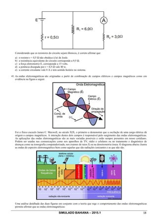 SIMULADO BAHIANA – 2015.1 18
Considerando que os resistores do circuito sejam ôhmicos, é correto afirmar que:
a) o resistor r = 0,5 Ω não obedece à lei de Joule.
b) a resistência equivalente do circuito corresponde a 9,5 Ω.
c) a força eletromotriz E, corresponde a 15 volts.
d) a potência dissipada por r = 0,5 Ω vale 40 w.
e) a corrente circulante vale 8 A e tem sentido horário no sistema.
41. As ondas eletromagnéticas são originadas a partir de combinação de campos elétricos e campos magnéticos como em
evidência na figura a seguir.
Foi o físico escocês James C. Maxwell, no século XIX, o primeiro a demonstrar que a oscilação de uma carga elétrica dá
origem a campos magnéticos. A interação destes dois campos é responsável pelo surgimento das ondas eletromagnéticas.
As aplicações das ondas eletromagnéticas são as mais variadas possíveis e estão sempre presentes em nosso cotidiano.
Podem ser usadas nas comunicações como nos aparelhos de TV, rádio e celulares ou no tratamento e diagnóstico de
doenças como na tomografia computadorizada, nos exames de raios X ou na densitometria óssea. O diagrama abaixo ilustra
as ondas do espectro eletromagnético bem como aquelas que são radiações ionizantes e as que não são.
Uma análise detalhada das duas figuras em conjunto com a teoria que rege o comportamento das ondas eletromagnéticas
permite afirmar que as ondas eletromagnéticas:
 