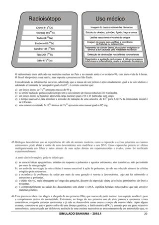 SIMULADO BAHIANA – 2015.1 20
O radioisótopo mais utilizado na medicina nuclear no País e no mundo ainda é o tecnécio-99, com meia-vida de 6 horas.
O Brasil não produz a sua matriz, mas importa e processa em São Paulo.
Considerando as informações do texto, admitindo que a massa de um próton é aproximadamente igual a de um nêutron e
adotando a Constante de Avogadro igual a 6x1023
, é correto concluir que:
a) um único átomo de Tc99
apresenta massa de 99 g.
b) ao emitir radiação gama o radioisótopo tem o seu número de massa reduzido em 4 unidades.
c) um único átomo de tecnécio apresenta carga nuclear igual a 56 e 43 partículas sem carga.
d) o tempo necessário para diminuir a emissão de radiação de uma amostra de Tc99
para 3,125% da intensidade inicial é
de 24 horas.
e) uma amostra contendo 3x1021
átomos de Tc99
apresenta uma massa igual a 495 mg.
45. Biólogos descobriram que as experiências de vida de animais roedores, como a exposição a certos poluentes ou eventos
estressantes, pode afetar a saúde de seus descendentes sem modificar o seu DNA. Essas exposições podem ter efeitos
multigeracionais em filhos e netos através de suas ações diretas em espermatozoides e óvulos, como foi verificado
experimentalmente.
A partir das informações, pode-se inferir que:
a) as características epigenéticas, criadas em resposta a poluentes e agentes estressores, são transitórias, não persistindo
por mais de uma geração.
b) um embrião no estágio de oito células é menos suscetível à ação de poluentes, devido ao reduzido número de células
atingidas pelo tratamento.
c) a ocorrência de problemas de saúde por mais de uma geração é restrita a descendentes, cujo pai foi submetido a
estressores e poluentes.
d) o efeito nocivo, mais abrangente ao longo das gerações, decorre de exposição direta de células germinativas de fetos a
poluentes.
e) o comprometimento da saúde dos descendentes sem afetar o DNA, significa herança mitocondrial que não envolve
material genético.
46. Uma jovem recebeu com alegria a chegada do seu primeiro filho, que nasceu de parto normal, com aspecto saudável, peso
e comprimento dentro da normalidade. Entretanto, ao longo do seu primeiro ano de vida, passou a apresentar crises
convulsivas, erupções cutâneas recorrentes e já não se desenvolvia como outras crianças da mesma idade. Após alguns
exames, constatou-se que o garoto sofria de uma doença genética, a fenilcetonúria (PKU), causada por um gene recessivo
autossômico, caracterizada por defeito ou ausência de uma enzima necessária ao processamento de um aminoácido que, se
 