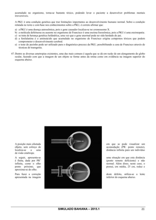 SIMULADO BAHIANA – 2015.1 21
acumulado no organismo, torna-se bastante tóxico, podendo levar o paciente a desenvolver problemas mentais
irreversíveis.
A PKU é uma condição genética que traz limitações importantes ao desenvolvimento humano normal. Sobre a condição
relatada no texto e com base nos conhecimentos sobre a PKU, é correto afirmar que:
a) a PKU é uma doença autossômica, pois o gene causador localiza-se no cromossomo X.
b) a molécula defeituosa ou ausente no organismo de Francisco é uma enzima lisossômica, pois a PKU é uma enzimopatia.
c) se trata de herança genética holândrica, uma vez que o gene anormal pode ter sido herdado do pai.
d) a fenilalanina é o aminoácido que acumulado no organismo de Francisco origina compostos tóxicos que podem
comprometer o desenvolvimento cerebral.
e) o teste do pezinho pode ser utilizado para o diagnóstico precoce da PKU, possibilitando a cura de Francisco através de
técnicas de transgenia.
47. Dentre as diversas ametropias existentes, uma das mais comuns é aquela que se dá em razão de um alongamento do globo
ocular, fazendo com que a imagem de um objeto se forme antes da retina como em evidência na imagem superior do
esquema abaixo.
A posição mais afastada em que se pode visualizar um
objeto, sem esforço de acomodação (PR: ponto remoto),
localiza-se a uma distância infinita para um indivíduo
de visão emétrope.
A seguir, apresenta-se uma situação em que esta distância
é finita, dada por PR’ (ponto remoto deficiente) e não
infinita, como o olho normal. Além disso, neste caso, o
ponto próximo, que possui, em média, 25 cm, reduz e
aproxima-se do olho.
Para fazer a correção deste defeito, utiliza-se a lente
apresentada na imagem inferior do esquema abaixo.
 