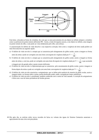 SIMULADO BAHIANA – 2015.1 22
Esta lente, colocada na frente do cristalino, faz com que os raios provenientes de um objeto no infinito atinjam o cristalino
como se partissem do ponto remoto deficiente PR’. Assim, a lente divergente associa, a um objeto no infinito, uma imagem
no ponto remoto do olho, e esta pode ser vista nitidamente pelo olho, sem esforço.
A caracterização do defeito de visão descrito e sua respectiva correção, bem como a vergência da lente usada podem ser
mais bem descritos na seguinte opção:
a) O defeito de visão em tela é a miopia que se caracteriza pelo alongamento do globo ocular, assim a imagem se forma
antes da retina e pode ser corrigida com uma lente convergente de vergência dada por V = -
PR
1
.
b) O defeito de visão em tela é a miopia que se caracteriza pelo alongamento do globo ocular, assim a imagem se forma
antes da retina e, com isso, pode ser corrigida com uma lente divergente de vergência dada por V = -
PR
1
e que acomoda
a imagem por ela gerada sobre o ponto remoto deficiente.
c) O defeito de visão em tela é a hipermetropia que se caracteriza pelo encurtamento do globo ocular, assim a imagem se
forma depois da retina e pode ser corrigida com uma lente convergente de vergência dada por V = -
PR
1
.
d) O defeito de visão em tela caracteriza o astigmatismo, que se define pela ausência de simetria do globo ocular, assim a
imagem tende a se formar sobre a retina, porém desfocada sendo, então, corrigida por lentes multifocais.
e) O defeito de visão em tela é a presbiopia, também conhecida com o nome de vista cansada. A correção do astigmatismo
é feita com o uso de lentes prismáticas de bordas grossas.
48. Dia após dia, as notícias sobre novos recordes de baixa no volume das águas do Sistema Cantareira anunciam o
agravamento de uma crise sem precedente
 