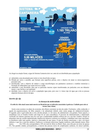 SIMULADO BAHIANA – 2015.1 23
Ao chegar na estação Garaú, a água do Sistema Cantareira deve ser, antes de ser distribuída para a população:
a) submetida a uma decantação para retirar os íons dissolvidos na água.
b) filtrada por areia e cascalho, que formam uma superfície porosa, com o objetivo de matar os micro-organismos
presentes nela.
c) desinfectada, com o objetivo de reduzir a carga microbiológica em parâmetros aceitáveis e também minimizar a
formação de subprodutos que sejam nocivos à saúde.
d) submetida a uma floculação, para que as partículas maiores sejam transformadas em partículas com um diâmetro
menor, o que facilita a sua separação.
e) destilada, com o objetivo de servir a população água pura, pois esse é o único tipo de água que evita as pessoas
adquiram doenças através da água.
Questões 49 e 50.
As doenças da modernidade
O estilo de vida atual causa mais mortes no Brasil do que as infecções associadas à pobreza. Cuidado para não se
tornar uma vítima.
Assim como acontece no plano da economia, dois Brasis coexistem na área da saúde. O primeiro, velho conhecido, é
aquele da esquistossomose, da febre amarela e da subnutrição infantil, entre outras pragas do subdesenvolvimento.
O segundo, para o qual ainda não se dá a devida atenção, é o do stress, do sedentarismo e da gordura. Neste aspecto, a
semelhança com os Estados Unidos está longe de ser uma coincidência. O processo de industrialização e urbanização
verificado nos últimos quarenta anos fez com que a modernidade também exibisse por cá a sua face sombria. Porque se
alimentam mais de comida industrializada, dispõem de inúmeros confortos no cotidiano e trabalham num ritmo alucinante,
os brasileiros estão mais gordos, inativos e estressados do que nunca. O país de feições americanas, e não o de traços
indianos, é que tira o sono dos médicos. Explica-se: as doenças infecciosas, ligadas à pobreza, estão matando menos. Bem
menos. Em 1950, elas correspondiam a 36% do total de óbitos no Brasil. Hoje, essa cifra gira em torno de apenas
6%. Nas grandes cidades, principalmente, a maioria das pessoas morre de complicações cardíacas, de câncer (pulmão,
 
