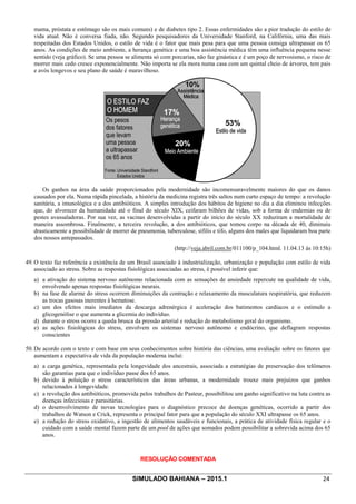 SIMULADO BAHIANA – 2015.1 24
mama, próstata e estômago são os mais comuns) e de diabetes tipo 2. Essas enfermidades são a pior tradução do estilo de
vida atual. Não é conversa fiada, não. Segundo pesquisadores da Universidade Stanford, na Califórnia, uma das mais
respeitadas dos Estados Unidos, o estilo de vida é o fator que mais pesa para que uma pessoa consiga ultrapassar os 65
anos. As condições de meio ambiente, a herança genética e uma boa assistência médica têm uma influência pequena nesse
sentido (veja gráfico). Se uma pessoa se alimenta só com porcarias, não faz ginástica e é um poço de nervosismo, o risco de
morrer mais cedo cresce exponencialmente. Não importa se ela mora numa casa com um quintal cheio de árvores, tem pais
e avós longevos e seu plano de saúde é maravilhoso.
Os ganhos na área da saúde proporcionados pela modernidade são incomensuravelmente maiores do que os danos
causados por ela. Numa rápida pincelada, a história da medicina registra três saltos num curto espaço de tempo: a revolução
sanitária, a imunológica e a dos antibióticos. A simples introdução dos hábitos de higiene no dia a dia eliminou infecções
que, do alvorecer da humanidade até o final do século XIX, ceifaram bilhões de vidas, sob a forma de endemias ou de
pestes avassaladoras. Por sua vez, as vacinas desenvolvidas a partir do início do século XX reduziram a mortalidade de
maneira assombrosa. Finalmente, a terceira revolução, a dos antibióticos, que tomou corpo na década de 40, diminuiu
drasticamente a possibilidade de morrer de pneumonia, tuberculose, sífilis e tifo, alguns dos males que liquidaram boa parte
dos nossos antepassados.
(http://veja.abril.com.br/011100/p_104.html. 11.04.13 às 10:15h)
49. O texto faz referência a existência de um Brasil associado à industrialização, urbanização e população com estilo de vida
associado ao stress. Sobre as respostas fisiológicas associadas ao stress, é possível inferir que:
a) a ativação do sistema nervoso autônomo relacionada com as sensações de ansiedade repercute na qualidade de vida,
envolvendo apenas respostas fisiológicas neurais.
b) na fase de alarme do stress ocorrem diminuições da contração e relaxamento da musculatura respiratória, que reduzem
as trocas gasosas inerentes à hematose.
c) um dos efeitos mais imediatos da descarga adrenérgica é aceleração dos batimentos cardíacos e o estímulo a
glicogenólise o que aumenta a glicemia do indivíduo.
d) durante o stress ocorre a queda brusca da pressão arterial e redução do metabolismo geral do organismo.
e) as ações fisiológicas do stress, envolvem os sistemas nervoso autônomo e endócrino, que deflagram respostas
conscientes
50. De acordo com o texto e com base em seus conhecimentos sobre história das ciências, uma avaliação sobre os fatores que
aumentam a expectativa de vida da população moderna inclui:
a) a carga genética, representada pela longevidade dos ancestrais, associada a estratégias de preservação dos telômeros
são garantias para que o indivíduo passe dos 65 anos.
b) devido à poluição e stress característicos das áreas urbanas, a modernidade trouxe mais prejuízos que ganhos
relacionados à longevidade.
c) a revolução dos antibióticos, promovida pelos trabalhos de Pasteur, possibilitou um ganho significativo na luta contra as
doenças infecciosas e parasitárias.
d) o desenvolvimento de novas tecnologias para o diagnóstico precoce de doenças genéticas, ocorrido a partir dos
trabalhos de Watson e Crick, representa o principal fator para que a população do século XXI ultrapasse os 65 anos.
e) a redução do stress oxidativo, a ingestão de alimentos saudáveis e funcionais, a prática de atividade física regular e o
cuidado com a saúde mental fazem parte de um pool de ações que somados podem possibilitar a sobrevida acima dos 65
anos.
RESOLUÇÃO COMENTADA
 
