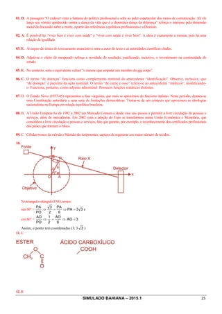 SIMULADO BAHIANA – 2015.1 25
01. D. A passagem “O cadáver veste a fantasia do político profissional e sobe ao palco espetacular dos meios de comunicação. Ali ele
lança seu vômito apodrecido contra a dança da vida que é a dionisíaca dança da diferença” reforça o interesse pela dimensão
social da discussão sobre a morte, a partir das referências a políticos profissionais e a Dionísio.
02. A. É possível ler “viver bem é viver com saúde” e “viver com saúde é viver bem”. A ideia é exatamente a mesma, pois há uma
relação de igualdade.
03. E. As aspas são sinais do revezamento enunciativo entre a autor do texto e as autoridades científicas citadas.
04. D. Adjetivar o efeito de inesperado reforça a novidade do resultado, justificando, inclusive, o investimento na continuidade do
estudo.
05. E. No contexto, seria o equivalente a dizer “o mesmo que amputar um membro do seu corpo”.
06. C. O termo “de doenças” funciona como complemento nominal do antecedente “identificação”. Observe, inclusive, que
“de doenças” é paciente da ação nominal. O termo “de carne e osso” refere-se ao antecedente “médicos”, modificando-
o. Funciona, portanto, como adjunto adnominal. Possuem funções sintáticas distintas.
07. D. O Estado Novo (1937-45) representou a fase varguista, que mais se aproximou do fascismo italiano. Neste período, destaca-se
uma Constituição autoritária e uma serie de limitações democráticas. Tratou-se de um contexto que aproximou as ideologias
nacionalistas na Europa em relação à política brasileira.
08. B. A União Europeia foi de 1992 a 2002 um Mercado Comum e desde esse ano passou a permitir a livre circulação de pessoas e
serviços, além de mercadorias. Em 2002 com a adoção do Euro se transformou numa União Econômica e Monetária, que
consolidou a livre circulação e pessoas e serviços, fato que garante, por exemplo, o reconhecimento dos certificados profissionais
dos países que formam o bloco.
09. C. Células-tronco da mórula e blástula são totipotentes, capazes de regenerar um maior número de tecidos.
10.
No triangulo retângulo PAO, temos:
sen 60° = 33PA
6
PA
2
3
PO
PA
=Þ=Þ e
cos 60° = 3AO
6
AO
2
1
PO
AO
=Þ=Þ
Assim, o ponto tem coordenadas (3; 3 3 )
11. E
12. E
 