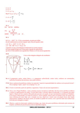 SIMULADO BAHIANA – 2015.1 26
T + E = P
T = P – E
T = P – mA. V .g
Mas P = m. g = m.V. g ®
µ
P
= V.g
T = P – P.
µ
µA
T = P ÷
ø
ö
ç
è
æ
-
µ
µA
1
13. A
Pot = 80.750 = 60000.
50 =
∆0
=
d ℎ
∆0
60000 =
3000.10.30
∆0
→ ∆0 = 15 .
14. A
Se C (t) = – 0,05 t2
+2t + 25 for a concentração, em partes por milhão,
de certo medicamento na corrente sanguina após t hotas da ingestão, então:
c (t) = 40 Þ – 0,05t2
+ 2t +25 = 40 Û
Û t2
– 40t + 300 = 0 Û t = 10 ou t= 30
A primeira vez que a concentração do medicamento na corrente sanguina
de Álvaro atingirá 40 ppm será 10 horas após a ingestão do medicamento,
que foi às 11h da manhã de uma segunda-feira. Portanto, às 21h da mesma segunda-feira
15. D
Como os dois triângulos retângulos são semelhantes:
³cmπ³π.πR³V
cmR
RR
RR
ESF 363
3
4
3
4
3
10648
8
106
===
=
=-
-
=
16. A. O grupamento amina, caráter básico, e o grupamento carboxilácido, caráter ácido, conferem aos aminoácidos,
moléculas formadoras das proteínas, uma caráter anfótero.
17. D. Houve ausência de paralelismo sintático na expressão “sejam de responsabilidade dos médicos ou do pessoal da área”.
Ou se emprega “sejam...sejam” ou se emprega “ou...ou”.
18. C. O texto é construído a partir de opiniões e argumentos. Trata-se de um texto argumentativo.
19. A. Vê-se, com o Negro Prudêncio, como a estrutura social se incorpora ao indivíduo. Ele fora escravo de Brás na infância
e sofrera os espancamentos do senhor. Um dia, Brás Cubas o encontra, depois de alforriado, e o vê batendo num negro
fugitivo. Depois de breve espanto, Brás pede para que pare com aquilo, no que é prontamente atendido por Prudêncio.
O ex-escravo tinha passado a ser dono de escravo e, nessa condição, tratava outro ser humano como um animal. Sua
única referência de como lidar com a situação era essa, afinal era o modo como ele próprio havia sido tratado
anteriormente. Prudêncio não hesita, porém, em atender ao pedido do ex-dono, com o qual não tinha mais nenhum tipo
de dívida nem obrigação a cumprir.
20. C. Observe, a partir da observação cuidadosa da charge, que, diante dos graves problemas enfrentados pela estrutura do
hospital, o problema do paciente parece não ter importância alguma.
 