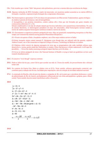 SIMULADO BAHIANA – 2015.1 27
Obs.: Vale ressaltar que o termo “falta” não possui valor polissêmico, pois traz a mesma ideia nas ocorrências da charge.
21. D. Algumas moléculas de RNA formadas a partir da transcrição, em eucariotos podem acumular-se no núcleo (RNA-r)
formando o nucléolo, responsável pela formação dos componentes ribossomais.
22. E. Pais heterozigóticos apresentam 12,5% de chance de apresentarem um filha normal. O plasmodium, agente etiológico
da malária é parasita de hemácias e não de hemoglobinas.
A hemoglobina é um protéina tetramérica, contém cadeias alfa e beta que são formadas por genes situados em
cromossomos diferentes (11 e 16).
Seleção estabilizadora é um tipo de seleção natural que favorece indivíduos com características intermediárias. No caso
da anemia falciforme, os heterozigotos portadores do traço são selcionados, afinal homozigotos normais tendem a
morrer de malária enquanto homozigotos siclêmicos tendem a morrer de anemia.
23. B. (T)- Encontramos a resposta no primeiro parágrafo do texto. (they are genetically manipulating mosquitoes so that they
simply can’t transmit the malaria-causing parasite Plasmodium falciparum.)
(F)- O texto cita apenas a Índia. (Anopheles stephensi, one of the major malaria carriers in India)
(F)-Some mosquito strains cannot transmit P. falciparum even though they are infected with the parasite, explains
Andrea Crisanti, one of the researchers at Imperial College of Science, Technology  Medicine in London.
(F) Podemos inferir através de algumas passagens do texto que os pesquisadores não estão medindo esforços para
desenvolver a vacina, porém ainda não finalizaram os estudos. (Once that process is better understood, it will open the
possibility… / Given the studies assessing ecological impact that have yet to be done…)
(T) Lê-se no último parágrafo do texto ( the National Institute of Health is trying to hash out guidelines on how such
research should proceed.)
24. C. O conectivo “even though” expressa contraste
25. E. Pode-se inferir da tira que, como Calvin quer acordar sua mãe às 2 horas da manhã, ela provavelmente não o deixará
tomar café.
26. E. No contexto da Guerra Fria, Dutra se alinhou com os EUA. Neste sentido, reforçou aproximação comercial, que
contribuiu para a redução das divisas, facilidade para importações, alem de retração da atividade industrial nacional.
27. C. A construção de Brasília, além de prevista durante a campanha de JK, serviu para que o presidente deslocasse o centro
da administração do Rio de Janeiro, profundamente influenciado por um clima anti-populista e golpista, para o Brasil
central. Neste sentido, haveria menor interferência sobre o Executivo.
28. B
522
2
544
2
804
k
80Δ
)16.(1.416Δ
016k4k²
064k16k²4
)0Δgente(64k16k²4Δ
60k²204k16k²16Δ
)3.(k²5.4²)2k4(Δ
0)3(k²)x2k4(x²5
04k²kx4x²41x2x²
4k)²x2()²1(x
4y²)²1(x
kx2y
±-=
±-
=
±-
=
=
--=
=-+
=+--
=Þ+--=
+-+-=
---=
=-+-+
=-++++-
=++-
î
í
ì
=+-
+=
tan
29. D
 