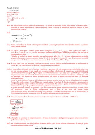 SIMULADO BAHIANA – 2015.1 28
500x.100Y
SérgiodeRelação
S +=
Relação de Claudio
Yc = 175 x +275
Yc  Ys
175 x + 275 ˂ 100 x + 500
75 x ˂ 225
x  3
30. E. Os flavorizantes utilizados para realçar os sabores e os aromas de alimentos, dentre outros fatores, estão associados à
presença de grupos funcionais da classe dos ésteres, éteres, e álcoois de substâncias químicas voláteis, as quais
permitem esta extração.
31. D
1 át de Ag ( )12
2 134 10
x
-
× ×
9
100 10
x 373 átomos.
-
×
=
32. C. Como a velocidade do líquido é maior junto ao êmbolo 1, esta região apresenta maior pressão dinâmica e, portanto,
menor pressão estática.
33. E. Na região 1, tanto para o deutério quanto para o hidrogênio, F_Elétrica = F_magnética, então, |q|.E=|q|.v.B.sen90° →
E=V.B → V=500/10-2
→ V=5.104
m/s. Sendo essa velocidade a mesma para ambos já que a massa não interfere no
equilíbrio dessas forças.
Todavia, na região 2, o campo magnético atua exclusivamente sobre H+ e D+, e como ambos penetram na região
perpendicularmente executam movimento circular de raio R =(m.v)/(|q|.B), contudo, B, v, e q são constantes, na medida
em que a massa de D+ é duas vezes maior que a massa de H+. Sendo assim, RD+ = 2.RH+.
34. A. O texto deixa claro que inovações científicas, técnicas e médicas ajudaram no desenvolvimento da humanidade no
século XIX, em especial no que diz respeito à queda na taxa de mortalidade.
35. D. O planeta Terra é formado por 2/3 de água o problema é que quase toda esta água encontra-se distribuída sob a forma
de gelo ou água salgada, o que impede seu consumo imediato pelo homem. E para piorar, sua distribuição pela
superfície do planeta é desigual. Alguns lugares são naturalmente secos, o que exige que a água tenha que ser captada
longe do local onde será consumida, tornando necessários investimentos em estruturas de captação e distribuição, além
do tratamento. Isso encarece e, muitas vezes inviabiliza seu acesso às pessoas que não têm tantas (ou nenhuma)
condições de pagar.
Como se já não bastassem todas as dificuldades impostas pela natureza, junta-se a isso, as dificuldades impostas pelo
homem. Em regiões como o Oriente Médio, por exemplo, a água virou objeto de disputa entre países e um dos motivos
que fazem perpetrar um dos conflitos mais antigos da humanidade. Na África, a água já foi elemento de discriminação
racial quando, na época do apartheid só os brancos podiam ter acesso a ela.
O grande problema, além dos já apontados, é que nos lugares onde há grande disponibilidade de água, há uma “cultura
de desperdício” onde se prega, erroneamente, que a água é um bem que nunca faltará.
Felizmente, essa cultura vem sendo combatida e, aos poucos, a população do mundo todo tem se conscientizado da
importância de economizar e encontrar meios de reutilizar a água de maneira mais racional.
36. A. Para que a quantidade de elementos retorne ao nível aceitável pelo ser humano, então Mo = 10.000 M de
M =
1000000
o
M
M = M°. (0,1) 2t
1000000
°
M
= Mo. (0,1) 2t
10-6
= 10-2t
-2t = -6
t = 3 anos
37. B. Alterações no genoma e no epigenoma como a ativação de oncogenes e desligamento de genes supressores de tumor
podem desencadear o câncer.
38. D. Os lixões representam um sério problema de saúde pública, pois atraem animais transmissores de doenças, geram
chorume e produzem gases estufa.
 