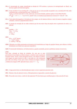 SIMULADO BAHIANA – 2015.1 29
39. A. A mecanização do campo intensificada na década de 1970 acelerou o processo de metropolização no Brasil, nas
diversas regiões de forma heterogênea.
40. C. Como circulam 4 A na resistência R = 3 Ω, que por sua vez está associada em paralelo com a resistência R=6 Ω, então
concluímos que a corrente que flui em R = 6 Ω vale 2 A.
Assim, a corrente total vale 6 A. Ora, sendo esse, um circuito fechado, podemos aplicar a lei de Ohm-Pouillet:
I=
∑ ∑
∑
→ 6=
,
→ =6.2,5=15 V, onde R=2 Ω, é a resistência equivalente dos resistores R = 6 Ω e R = 3 Ω.
41. A. Toda onda eletromagnética é formada por dois campos, um de natureza elétrica e outro de natureza magnética sempre
cofasados, variáveis e perpendiculares entre si.
42. E. A energia de ionização do íon sódio evidencia que há uma maior força de atração entre as partículas do núcleo e os
elétrons.
43. B.
Ca(OH)2 — 3 S
74 g — 3 x 32 g
111 g — x
x = 144 g
44. E.
99 g — 6.1023
átomos
x — 3x1021
átomos
x = 0,495 g = 495 mg
45. D. Alterações em células germinativas são passíveis de transferência ao longo de gerações futuras, pois afetam as células
diretamente envolvidas com o processo reprodutivo
46. D. O aminoácido fenilalanina, em fenilcetonúricos, quando acumulado, promove problemas mentais irreversíveis.
47. B
Esta lente, colocada na frente do cristalino, faz com que os raios
provenientes de um objeto no infinito atinjam o cristalino como se partissem
do ponto remoto. Assim, a lente divergente associa, a um objeto no infinito,
uma imagem no ponto remoto do olho, e esta pode ser vista nitidamente
pelo olho, sem esforço. Como, para a lente a distancio do objeto é infinita e
a distância da imagem é PR’ aplicando Gauss, temos: V = -

.
48. C. A água potável deve ser desinfectada para matar os micro-organismos presentes nela.
49. C. Durante a fase de alarme do stress, a liberação promove taquicardia e aumento da glicemia.
50. E. De acordo com o texto, o estilo de vida representa 53% dos fatores que contribuem para a vida acima dos 65 anos.
 