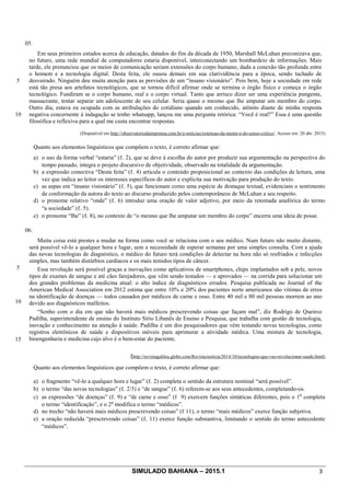 SIMULADO BAHIANA – 2015.1 3
05.
5
10
Em seus primeiros estudos acerca de educação, datados do fim da década de 1950, Marshall McLuhan preconizava que,
no futuro, uma rede mundial de computadores estaria disponível, interconectando um bombardeio de informações. Mais
tarde, ele prenunciou que os meios de comunicação seriam extensões do corpo humano, dada a conexão tão profunda entre
o homem e a tecnologia digital. Desta feita, ele ousou demais em sua clarividência para a época, sendo tachado de
desvairado. Ninguém deu muita atenção para as previsões de um “insano visionário”. Pois bem, hoje a sociedade em rede
está tão presa aos artefatos tecnológicos, que se tornou difícil afirmar onde se termina o órgão físico e começa o órgão
tecnológico. Fundiram se o corpo humano, real e o corpo virtual. Tanto que arrisco dizer ser uma experiência pungente,
massacrante, tentar separar um adolescente de seu celular. Seria quase o mesmo que lhe amputar um membro do corpo.
Outro dia, estava eu ocupada com as atribulações do cotidiano quando um conhecido, atônito diante de minha resposta
negativa concernente à indagação se tenho whatsapp, lançou me uma pergunta retórica: “Você é real?” Essa é uma questão
filosófica e reflexiva para a qual me custa encontrar respostas.
(Disponível em http://observatoriodaimprensa.com.br/e-noticias/extensao-da-mente-e-do-senso-critico/. Acesso em: 20 abr. 2015)
Quanto aos elementos linguísticos que compõem o texto, é correto afirmar que:
a) o uso da forma verbal “estaria” (ℓ. 2), que se deve à escolha do autor por produzir sua argumentação na perspectiva do
tempo passado, integra o projeto discursivo de objetividade, observado na totalidade da argumentação.
b) a expressão conectiva “Desta feita” (ℓ. 4) articula o conteúdo proposicional ao contexto das condições de leitura, uma
vez que indica ao leitor os interesses específicos do autor e explicita sua motivação para produção do texto.
c) as aspas em “insano visionário” (ℓ. 5), que funcionam como uma espécie de destaque textual, evidenciam o sentimento
de conformação da autora do texto ao discurso produzido pelos contemporâneos de McLuhan a seu respeito.
d) o pronome relativo “onde” (ℓ. 6) introduz uma oração de valor adjetivo, por meio da retomada anafórica do termo
“a sociedade” (ℓ. 5).
e) o pronome “lhe” (ℓ. 8), no contexto de “o mesmo que lhe amputar um membro do corpo” encerra uma ideia de posse.
06.
5
10
15
Muita coisa está prestes a mudar na forma como você se relaciona com o seu médico. Num futuro não muito distante,
será possível vê-lo a qualquer hora e lugar, sem a necessidade de esperar semanas por uma simples consulta. Com a ajuda
das novas tecnologias de diagnóstico, o médico do futuro terá condições de detectar na hora não só resfriados e infecções
simples, mas também distúrbios cardíacos e os mais temidos tipos de câncer.
Essa revolução será possível graças a inovações como aplicativos de smartphones, chips implantados sob a pele, novos
tipos de exames de sangue e até cães farejadores, que vêm sendo testados — e aprovados — na corrida para solucionar um
dos grandes problemas da medicina atual: o alto índice de diagnósticos errados. Pesquisa publicada no Journal of the
American Medical Association em 2012 estima que entre 10% e 20% dos pacientes norte americanos são vítimas de erros
na identificação de doenças — todos causados por médicos de carne e osso. Entre 40 mil e 80 mil pessoas morrem ao ano
devido aos diagnósticos malfeitos.
“Sonho com o dia em que não haverá mais médicos prescrevendo coisas que façam mal”, diz Rodrigo de Queiroz
Padilha, superintendente de ensino do Instituto Sírio Libanês de Ensino e Pesquisa, que trabalha com gestão de tecnologia,
inovação e conhecimento na atenção à saúde. Padilha é um dos pesquisadores que vêm testando novas tecnologias, como
registros eletrônicos de saúde e dispositivos móveis para aprimorar a atividade médica. Uma mistura de tecnologia,
bioengenharia e medicina cujo alvo é o bem-estar do paciente.
(http://revistagalileu.globo.com/Revista/noticia/2014/10/tecnologias-que-vao-revolucionar-saude.html)
Quanto aos elementos linguísticos que compõem o texto, é correto afirmar que:
a) o fragmento “vê-lo a qualquer hora e lugar” (ℓ. 2) completa o sentido da estrutura nominal “será possível”.
b) o termo “das novas tecnologias” (ℓ. 2/3) e “de sangue” (ℓ. 6) referem-se aos seus antecedentes, completando-os.
c) as expressões “de doenças” (ℓ. 9) e “de carne e osso” (ℓ 9) exercem funções sintáticas diferentes, pois o 1
o
completa
o termo “identificação”, e o 2o
modifica o termo “médicos”.
d) no trecho “não haverá mais médicos prescrevendo coisas” (ℓ 11), o termo “mais médicos” exerce função subjetiva.
e) a oração reduzida “prescrevendo coisas” (ℓ. 11) exerce função substantiva, limitando o sentido do termo antecedente
“médicos”.
 