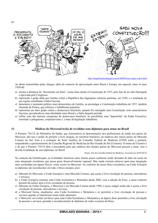SIMULADO BAHIANA – 2015.1 4
07.
http://imagohistoria.blogspot.com.br/2009/03/era-vargas-3-de-4.html
As ideias transmitidas pelas charges, além do contexto de aproximação entre Brasil e Europa, em especial, entre os anos
1930-40:
a) mostra a denúncia do “documento ser falso”, numa clara alusão à Constituição de 1937, pelo fato de ter sido Outorgada
e aprovada pelo Congresso.
b) representa o golpe dado por Getúlio contra a República das oligarquias cafeeiras paulistas, em 1930, e a instalação de
um regime semelhante à Itália Fascista.
c) demonstra o momento político mais democrático de Getúlio, ao promulgar a Constituição trabalhista de 1937, também
chamada de Polaca, que reforçou o trabalhismo populista.
d) representa um duro golpe contra a democracia brasileira, quando foi outorgada uma Constituição com características
fascistas, percebendo-se uma identidade entre Brasil e a Itália daquele período.
e) reflete uma das maiores conquistas da democracia brasileira, ao possibilitar uma “hipertrofia” do Poder Executivo,
inserindo o peleguismo, corporativismo e a base da legislação trabalhista.
08. Médicos do Mercosul terão de revalidar seus diplomas para atuar no Brasil
A Portaria 734/14, do Ministério da Saúde, que sistematizou as denominações dos profissionais de saúde nos países do
Mercosul, não tem o poder de permitir a livre atuação, no território brasileiro, de médicos dos outros países do Mercado
Comum do Sul. Esta é a avaliação do Setor Jurídico do Conselho Federal de Medicina (CFM) sobre a portaria,
respondendo a questionamento do Conselho Regional de Medicina do Rio Grande do Sul (Cremers). O temor do Cremers é
o de que a Portaria 734/14 abra o precedente para que médicos dos demais países do Mercosul passem a atuar, sem a
devida revalidação de seus diplomas, no Brasil.
(Fonte: Site do Conselho Federal de Medicina. Acessado em 28/03/2015)
No contexto da Globalização, as rivalidades históricas entre muitos países acabaram sendo deixadas de lado em nome de
uma integração econômica que possa gerar desenvolvimento regional. Mas ainda existem entraves para uma integração
mais acentuadas em alguns blocos, como ocorre no Mercosul. Ao contrário do nosso bloco econômico, na União Europeia
os diplomas são reconhecidos em todo o bloco europeu, pois:
a) diferente do Mercosul, a União Europeia é uma Mercado Comum, que aceita a livre circulação de pessoas, mercadorias
e serviços.
b) a União Europeia constitui uma União Econômica e Monetária desde 2002, com a adoção do Euro, e nesse contexto
permite há muitos anos a livre circulação de pessoas.
c) diferente da União Europeia, o Mercosul é um Mercado Comum desde 1994, e nesse estágio ainda não é aceita a livre
circulação de pessoas, mercadorias e serviços.
d) o Mercosul forma, atualmente, uma União Econômica e Monetária e só permitirá a livre circulação de pessoas e
serviços quando se transformar numa união aduaneira.
e) o Mercosul vai evoluir em breve para uma União Econômica e Monetária e só depois disso permitirá a livre circulação
de pessoas e serviços, gerando o reconhecimento de diplomas de todos os países do bloco.
 