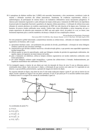 SIMULADO BAHIANA – 2015.1 5
09. A patogênese do diabetes mellitus tipo 2 (DM2) está associada, basicamente, a dois mecanismos, resistência à ação da
insulina e disfunção secretória das células pancreáticas. Atualmente, há evidências experimentais, clínicas e
epidemiológicas, da participação do sistema imune e de mediadores inflamatórios nesses mecanismos patogênicos. O
interesse pelo tratamento regenerativo e pela utilização da terapia celular para o tratamento do DM2 deriva da importância
da preservação da integridade funcional e quantitativa de algumas células pancreáticas. A utilização de células-tronco para
obtenção de controle glicêmico em modelos experimentais de DM2 tem sido descrita já há alguns anos. Entretanto, em
humanos, há poucos estudos publicados nesse sentido. Embora haja várias dificuldades a serem transpostas até que a
terapia regenerativa do pâncreas para tratamento do DM2 seja uma opção viável, ela poderá vir a ser, no futuro, uma
ferramenta importante para o controle metabólico da doença e redução de suas complicações crônicas.
(Revista Brasileira de Hematologia e Hemoterapia
Print version ISSN 1516-8484 Rev. Bras. Hematol. Hemoter. vol.32 no
.4 São Paulo 2010 Epub Aug 06, 2010)
Em uma perspectiva global relacionada a características inerentes as células-tronco, utilizadas em terapias de tratamento
regenerativo em humanos, sabe–se que:
a) apresentam interfases curtas com predomínio dos períodos de divisão, possibilitando a formação de várias linhagens
celulares a partir de uma citocinese centrífuga.
b) caracterizam-se por divisões celulares sucessivas e elevada ativação gênica, o que permite uma capacidade regenerativa
tecidual inespecífica.
c) diferem quanto ao grau de especialização, sendo que linhagens oriundas do período de segmentação embrionária, são
aquelas capazes de regenerar um maior número de tecidos.
d) para o tratamento em diabéticos, utiliza-se terapias celulares regenerativas em tecidos endócrinos conhecidos como
ácinos pancreáticos.
e) por serem linhagens celulares ainda inespecíficas, o genoma das células-tronco é formado, fundamentalmente, por
sequências nucleotídicas não codificantes e DNA lixo.
10. Um tomógrafo mapeia o interior de um objeto por meio da interação de feixes de raios X com as diferentes partes e
constituições desse objeto. Após atravessar o objeto, a informação do que ocorreu com cada raio X é registrada em um
detector, o que possibilita, posteriormente, a geração de imagens do interior do objeto.
No esquema indicado na figura, uma fonte de raios X está sendo usada para mapear o ponto P, que está no interior de um
objeto circular centrado na origem O de um plano cartesiano. O raio X que passa por P se encontra também nesse plano.
A distância entre P e a origem O do sistema de coordenadas é igual a 6.
As coordenadas do ponto P é:
a) P (3,2)
b) P (3, 32 )
c) P ( 32 , 3)
d) P ( 33 , 3)
e) P (3, 33 )
 