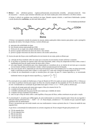 SIMULADO BAHIANA – 2015.1 6
11. Bixina é uma substância química orgânica polinsaturada, norcarotenoide, vermelha, principal corante do fruto
do urucuzeiro — urucum, cujas sementes reduzidas a pó, são muito usadas para colorir alimentos e em filtros solares.
A bixina é solúvel em gorduras mas insolúvel em água. Quando exposta à álcalis, o metil éster é hidrolisado e produz
o ácido dicarboxílico norbixina, um derivado hidrossolúvel.
(http://pt.wikipedia.org/wiki/Bixina)
A bixina é um pigmento extraído da semente do urucum, planta usada pelos índios tamoios para pintar a pele e protegê-lo
de picadas de insetos. Em relação à bixina, é correto afirmar que:
a) apresenta alta solubilidade em água.
b) tem fórmula mínina representada por CHO.
c) forma um sal, ao reagir com solução diluída de etanol.
d) possui os grupos funcionais da classe dos éteres e das cetonas.
e) possui os grupos funcionais da classe dos ésteres e dos ácidos carboxílicos.
12. Acerca da ação das forças como modificadores do movimento de um corpo, pode-se afirmar que:
a) a direção da força resultante sobre um corpo que se encontra em movimento circular uniforme é constante.
b) se um bloco se encontra em repouso sobre uma mesa horizontal, então a força de compressão do bloco sobre a mesa é
equilibrada pela força de reação normal da mesa sobre o bloco.
c) um corpo lançado verticalmente para cima, desprezando-se a resistência do ar, no interior de um trem que se encontra
em movimento retilíneo uniformemente variado, voltará à posição da qual ele foi lançado.
d) uma caixa de peso 50 N, empurrada por uma força horizontal de 40 N numa distância de 5 m sobre um plano horizontal,
sendo o coeficiente de atrito entre o plano e a caixa igual a 0,2, sofre uma variação da energia cinética de 120 J.
e) a leitura de um dinamômetro ao qual se encontra preso um corpo, de peso P e massa específica µ, se encontrando
totalmente imerso em água de massa específica µA, é igual a P . .÷÷
ø
ö
çç
è
æ
-
µ
µ
1 A
13. Na construção de um estádio de futebol para a Copa do Mundo de 2014, foi usado um motor de potência 80 cv. Utilizou-se
esse motor na potência máxima para erguer um bloco de concreto armado de três toneladas até 30 m de altura em relação
ao solo. Considerando-se a aceleração da gravidade local igual a 10 m/s2
e 1 cv = 750 W, pode-se afirmar que:
a) o intervalo de tempo gasto pelo motor para erguer o bloco de cimento foi de 15s.
b) o módulo da força do motor foi de 24 kN.
c) o trabalho realizado pela força peso foi 80 vezes menor que o trabalho do motor.
d) o impulso da força resultante foi de 600 N.s.
e) uma vez que a força do motor sobre o cabo equilibra a força peso do bloco, ambas constituem um par ação e reação.
14. A concentração C, em partes por milhão (ppm), de certo medicamento na corrente sanguínea após t horas da sua ingestão é
dada pela função polinomial C(t) = – 0,05t2
+ 2t + 25. Nessa função, considera-se t = 0 o instante em que o paciente ingere
a primeira dose do medicamento.
Álvaro é um paciente que está sendo tratado com esse medicamento e tomou a primeira dose às 11 horas da manhã de uma
segunda-feira.
A que horas a concentração do medicamento na corrente sanguínea de Álvaro atingirá 40 ppm pela primeira vez?
a) 21h de segunda feira
b) 18 h de segunda feira
c) 06h de terça feira
d) 11h de terça feira
e) 17h de terça feira
 