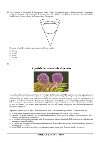 SIMULADO BAHIANA – 2015.1 7
15. Para presentear os funcionários de uma empresa para a Páscoa, foi produzido um doce formado por uma casquinha de
sorvete em forma de cone circular reto de raio da base 3 cm e altura 10 cm. Inscrito nesse cone, vinha uma bola de
brigadeiro, em formato esférico, conforme mostra a figura abaixo.
O volume de brigadeiro contido nessa surpresa de Páscoa é igual a:
a) 27p cm3
b) 9p cm3
c) 3p cm3
d) 36p cm3
e) 18p cm3
16.
A precisão dos nanomísseis teleguiados
A engenheira Sangeeta Bhatia, do Instituto de Tecnologia de Massachusetts (MIT), capitaneia um time de pesquisadores
que pretende, em até cinco anos, revolucionar o diagnóstico e o tratamento do câncer. Seus estudos se dão na área da
nanotecnologia, que trabalha com partículas de dimensões diminutas. Sangeeta investiga a ação de nanopartículas de
peptídeos (as moléculas precursoras das proteínas) na detecção e no combate dos mais diversos tipos de tumor maligno.
Essas nanopartículas funcionariam como nanomísseis teleguiados, capazes de localizar os vasos sanguíneos que se formam
ao redor dos tumores (foto acima). Ao se aglutinarem em volta dos tumores, elas podem ser visualizadas por meio de
ressonância magnética.
A partir das considerações do texto e dos conhecimentos acerca das substâncias apresentadas, é correto afirmar que:
a) as proteínas são poliamidas, polímeros decorrentes da condensação de moléculas de caráter anfótero.
b) a alanina, CH3-CH(NH2)-COOH, um aminoácido encontrado em alguns peptídeos, apresenta aproximadamente, 60 %,
em massa, de carbono em sua molécula.
c) as proteínas, polímeros formados pela união de aminoácidos, realizam ligações de hidrogênio entre as moléculas dos
seus monopeptídeos formadores.
d) as enzimas são proteínas que atuam aumentando a energia de ativação e promovendo uma diminuição no tempo que
leva para ocorrer a reação.
e) a solubilidade dos compostos orgânicos em água independe do tipo de grupo funcional que eles apresentem.
 