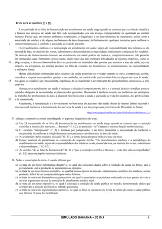 SIMULADO BAHIANA – 2015.1 8
Texto para as questões 17 e 18.
5
10
15
20
A necessidade de se falar de humanização no atendimento em saúde surge quando se constata que a evolução científica
e técnica dos serviços de saúde não têm sido acompanhadas por um avanço correspondente na qualidade do contato
humano. Parece que, em muitos ambientes hospitalares, o diagnóstico e os procedimentos de tratamento, assim como a
autoridade do médico e de alguns profissionais da área dispensam, definitivamente, qualquer iniciativa para melhorar o
contato interpessoal, o conforto e qualidade de vida do paciente.
Os procedimentos médicos e a metodologia do atendimento em saúde, sejam de responsabilidade dos médicos ou do
pessoal da área, na maioria das vezes, subestimam e desconsideram as necessidades emocionais e psíquicas dos usuários.
Os motivos do distanciamento humano no atendimento em saúde podem ser muitos e, compreensivamente, não poderão
ser esmiuçados aqui. Entretanto, grosso modo, muito mais que nas eventuais dificuldades de recursos materiais, como se
alega sempre, o descaso humanitário deve ser procurado na intimidade das pessoas que atendem a área da saúde, seja na
empáfia, na arrogância, no simples descaso, na falta de vocação, no desinteresse, no comercialismo, na insensibilidade
e assim por diante.
Muitas dificuldades enfrentadas pelos usuários da saúde poderiam ser evitadas quando se ouve, compreende, acolhe,
considera e respeita suas opiniões, queixas e necessidades, ao contrário do que tem sido feito em alguns serviços de saúde,
nos quais os usuários são, basicamente, impedidos de se manifestar e de participar dos procedimentos necessários a eles
próprios.
Humanizar o atendimento em saúde é enaltecer o desejável comportamento ético e o arsenal técnico-científico, com os
cuidados dirigidos às necessidades existenciais dos pacientes. Humanizar é também investir em melhorias nas condições
de trabalho dos profissionais da área, é alcançar benefícios para a saúde e qualidade de vida dos usuários, dos profissionais
e da comunidade.
Atualmente, a humanização e o investimento no bem-estar do paciente vêm sendo objeto de intenso debate nacional e
internacional, inclusive a humanização dos serviços de saúde é um dos programas prioritários do Ministério da Saúde.
(http://www.psiqweb.med.br/site/?area=NO/LerNoticia&idNoticia=251)
17. Indique a alternativa correta considerando os aspectos linguísticos do texto.
a) Em “A necessidade de se falar de humanização no atendimento em saúde surge quando se constata que a evolução
científica e técnica dos serviços (...) humano” (ℓ. 1/2), as partículas “se” exercem a mesma função morfossintática.
b) O vocábulo “interpessoal” (ℓ. 5) é formado por justaposição, e no texto demonstra a necessidade de melhorar a
necessidade de melhorar a relação humana entre pacientes e profissionais da área de saúde.
c) Na expressão “pelos usuários da saúde” (ℓ. 13), o termo destacado pode indicar causa ou meio.
d) Houve ausência de paralelismo na construção do seguinte trecho: “Os procedimentos médicos e a metodologia do
atendimento em saúde, sejam de responsabilidade dos médicos ou do pessoal da área, na maioria das vezes, subestimam
e desconsideram...” (ℓ. 6/7).
e) As orações “de se falar de humanização” (ℓ. 1) e “que a evolução científica e técnica (...) não têm sido acompanhadas”
(ℓ. 1/2) exercem papéis sintáticos idênticos.
18. Sobre a construção do texto, é correto afirmar que:
a) se trata de um texto informativo-descritivo, no qual são colocados dados sobre a condição da saúde no Brasil, sem a
preocupação com a produção de argumentos ou opiniões.
b) se trata de um texto técnico-científico, no qual há termos típicos da área do conhecimento científico dos médicos, sendo,
portanto, difícil de ser compreendido por outros leitores.
c) se trata de um texto dissertativo-argumentativo, no qual o enunciador se posiciona, colocando os seus pontos de vista e
os seus argumentos acerca da condição do atendimento médico atual.
d) se trata de um texto expositivo, no qual é colocada a condição da saúde pública no mundo, demonstrando dados que
comprovam a posição do Brasil no referido panorama.
e) se trata de um texto argumentativo-narrativo, no qual os fatos se sucedem em forma de relato de como a saúde pública
nos últimos 10 anos foi modificada.
 