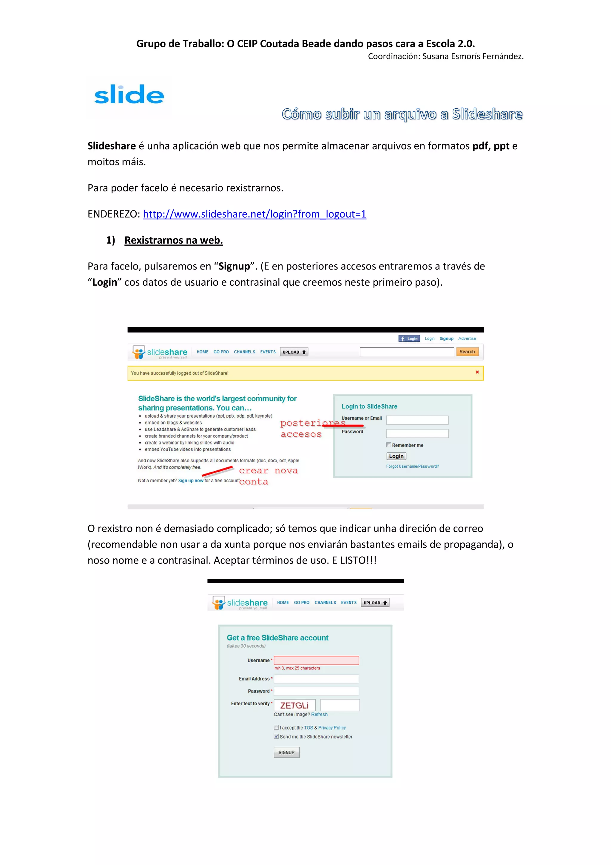 Grupo de Traballo: O CEIP Coutada Beade dando pasos cara a Escola 2.0.
                                                           Coordinación: Susana Esmorís Fernández.




Slideshare é unha aplicación web que nos permite almacenar arquivos en formatos pdf, ppt e
moitos máis.

Para poder facelo é necesario rexistrarnos.

ENDEREZO: http://www.slideshare.net/login?from_logout=1

    1) Rexistrarnos na web.

Para facelo, pulsaremos en “Signup”. (E en posteriores accesos entraremos a través de
“Login” cos datos de usuario e contrasinal que creemos neste primeiro paso).




O rexistro non é demasiado complicado; só temos que indicar unha direción de correo
(recomendable non usar a da xunta porque nos enviarán bastantes emails de propaganda), o
noso nome e a contrasinal. Aceptar términos de uso. E LISTO!!!
 