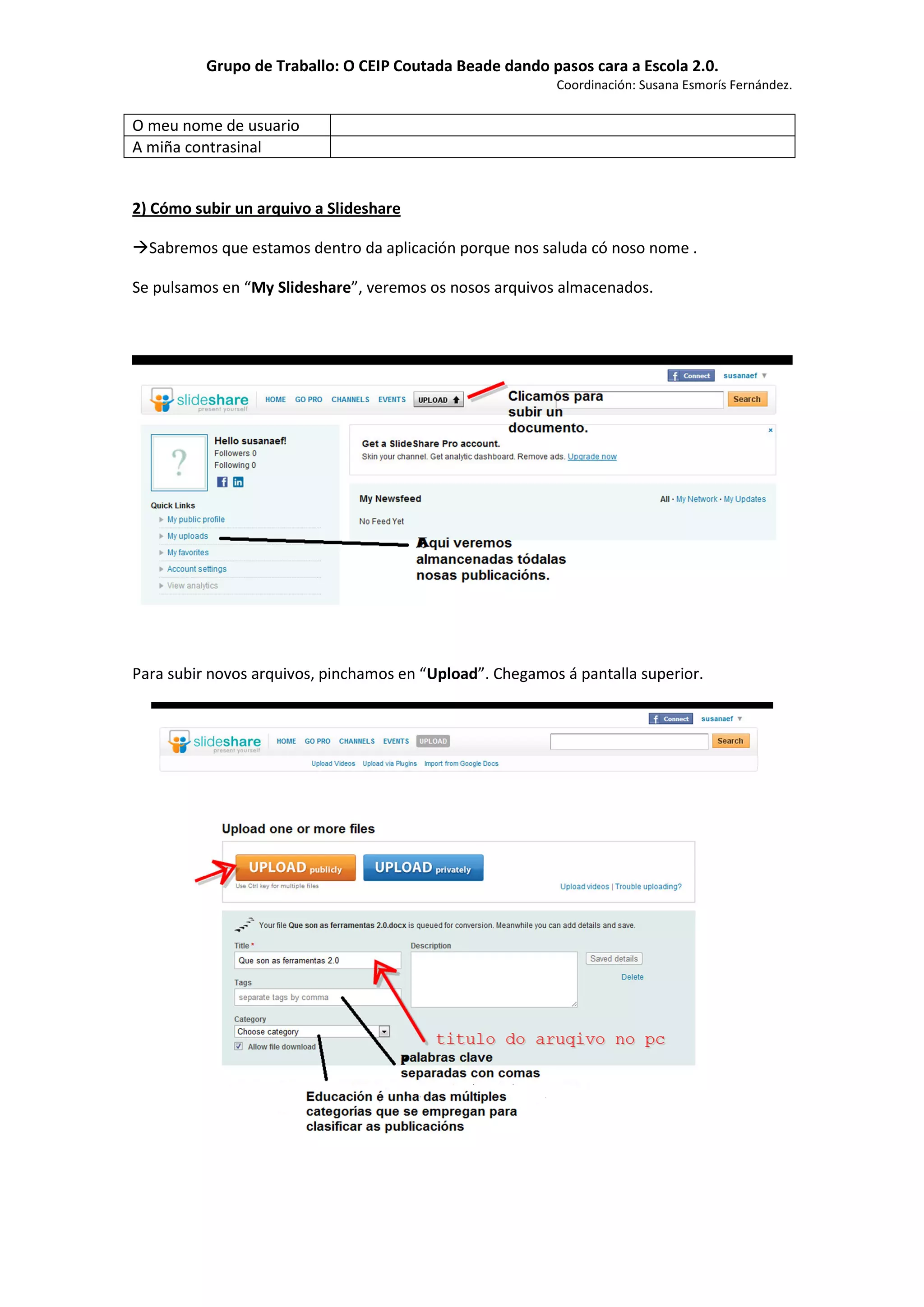 Grupo de Traballo: O CEIP Coutada Beade dando pasos cara a Escola 2.0.
                                                          Coordinación: Susana Esmorís Fernández.

O meu nome de usuario
A miña contrasinal


2) Cómo subir un arquivo a Slideshare

  Sabremos que estamos dentro da aplicación porque nos saluda có noso nome .

Se pulsamos en “My Slideshare”, veremos os nosos arquivos almacenados.




Para subir novos arquivos, pinchamos en “Upload”. Chegamos á pantalla superior.
 