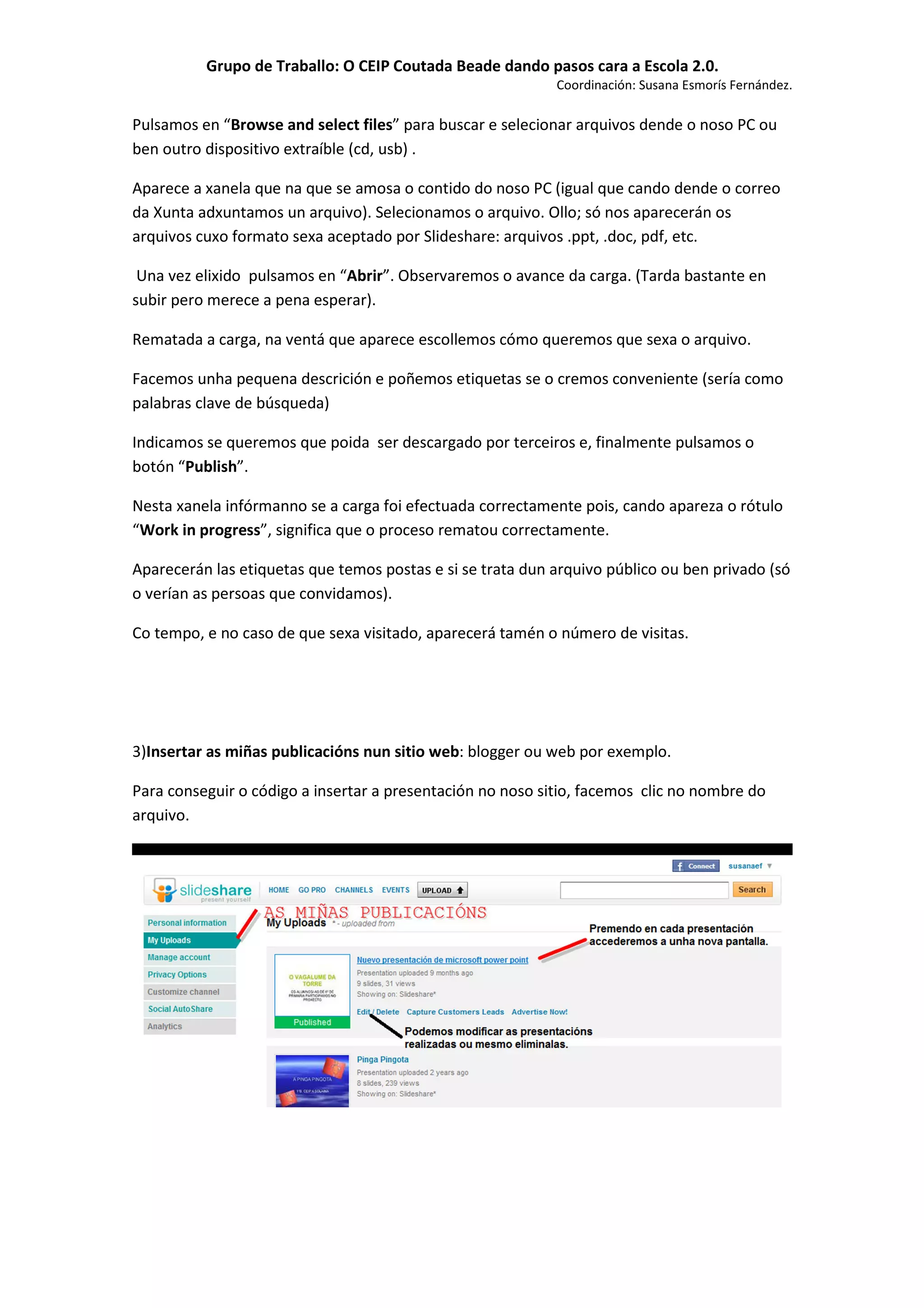 Grupo de Traballo: O CEIP Coutada Beade dando pasos cara a Escola 2.0.
                                                            Coordinación: Susana Esmorís Fernández.

Pulsamos en “Browse and select files” para buscar e selecionar arquivos dende o noso PC ou
ben outro dispositivo extraíble (cd, usb) .

Aparece a xanela que na que se amosa o contido do noso PC (igual que cando dende o correo
da Xunta adxuntamos un arquivo). Selecionamos o arquivo. Ollo; só nos aparecerán os
arquivos cuxo formato sexa aceptado por Slideshare: arquivos .ppt, .doc, pdf, etc.

 Una vez elixido pulsamos en “Abrir”. Observaremos o avance da carga. (Tarda bastante en
subir pero merece a pena esperar).

Rematada a carga, na ventá que aparece escollemos cómo queremos que sexa o arquivo.

Facemos unha pequena descrición e poñemos etiquetas se o cremos conveniente (sería como
palabras clave de búsqueda)

Indicamos se queremos que poida ser descargado por terceiros e, finalmente pulsamos o
botón “Publish”.

Nesta xanela infórmanno se a carga foi efectuada correctamente pois, cando apareza o rótulo
“Work in progress”, significa que o proceso rematou correctamente.

Aparecerán las etiquetas que temos postas e si se trata dun arquivo público ou ben privado (só
o verían as persoas que convidamos).

Co tempo, e no caso de que sexa visitado, aparecerá tamén o número de visitas.




3)Insertar as miñas publicacións nun sitio web: blogger ou web por exemplo.

Para conseguir o código a insertar a presentación no noso sitio, facemos clic no nombre do
arquivo.
 