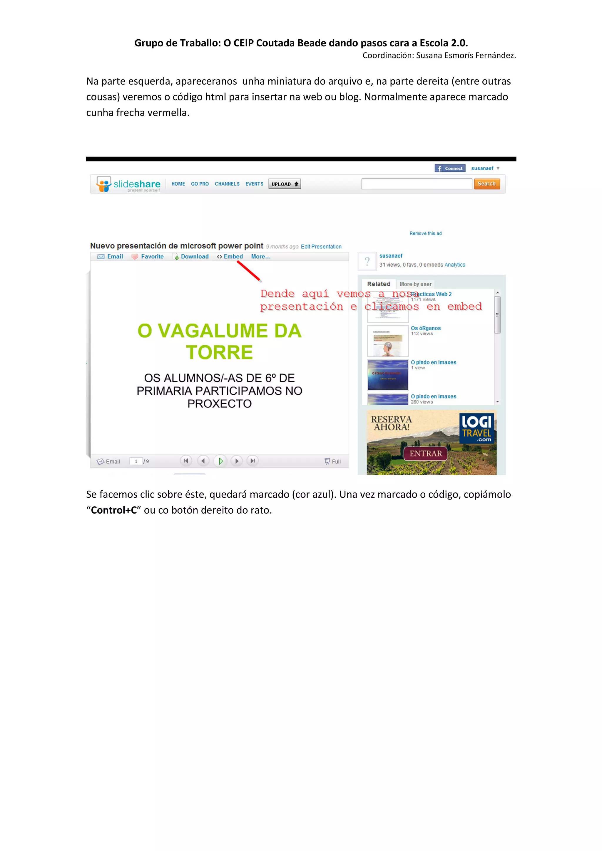 Grupo de Traballo: O CEIP Coutada Beade dando pasos cara a Escola 2.0.
                                                           Coordinación: Susana Esmorís Fernández.

Na parte esquerda, apareceranos unha miniatura do arquivo e, na parte dereita (entre outras
cousas) veremos o código html para insertar na web ou blog. Normalmente aparece marcado
cunha frecha vermella.




Se facemos clic sobre éste, quedará marcado (cor azul). Una vez marcado o código, copiámolo
“Control+C” ou co botón dereito do rato.
 