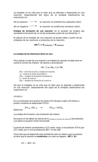 La entalpía no es más que el calor que se absorbe o desprende en una
reacción. Dependiendo del signo de la entalpía clasificamos las
reacciones en:

 H es positiva                            la reacción es endotérmica (absorbe calor)

 H es negativa                            la reacción es exotérmica (produce calor)

Entalpía de formación de una reacción: es la variación de entalpía que
acompaña la formación de un mol de compuesto a partir de sus elementos. V

El cálculo de la entalpía de una reacción se puede hallar a partir de las
entalpías de los reactivos y productos de la reacción:
                                  0
                              H           =H               –H
                                      f        productos        reactivos




La entalpía de los elementos libres es cero


Para calcular el calor de una reacción o la entalpía de reacción se debe tener en
cuenta el número de moles(n) de reactivo y de productos

                                            Hr = ∑ np Hfp - ∑ nr Hfr

        Hr = calor de reacción o entalpía de reacción
       np = numero de moles de productos
        Hfp = entalpía de formación de productos
       nr = moles de reactivo
        Hfr = entalpía de formación de reactivos

Así que la entalpía no es más que el calor que se absorbe o desprende
en una reacción. Dependiendo del signo de la entalpía clasificamos las
reacciones en:


EJEMPLO:

En La combustión de 5 gramos de metano CH4 llevada a cabo a 25 Celsius y
presión constante se desprenden 275 KJ

               CH4 (g) +2O2 (g)                     CO2(g) + 2H2O(g)
Determine:

La entalpía de formación y de combustión del metano

Se buscan en las tablas los valores de Hf (entalpías de formación de reactivos y de productos)
y se aplica la ecuación arriba mencionada


5 gramos de metano corresponden a 0,31 moles, luego, si se producen 275 KJ por
0,31 moles, por un mol se producirán 887,1 KJ de calor

Como dice que se desprende esta cantidad de calor se refiere a que se produce,
es decir que la reacción es exotérmica y su valor es negativo -887,1 KJ


           Ho = - 887,1 KJ
 