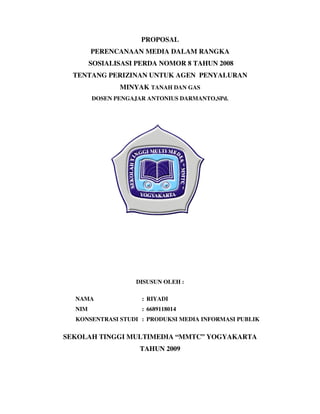 PROPOSAL
        PERENCANAAN MEDIA DALAM RANGKA
        SOSIALISASI PERDA NOMOR 8 TAHUN 2008
  TENTANG PERIZINAN UNTUK AGEN PENYALURAN
               MINYAK TANAH DAN GAS
        DOSEN PENGAJAR ANTONIUS DARMANTO,SPd.




                    DISUSUN OLEH :

  NAMA               : RIYADI
  NIM                : 6689118014
  KONSENTRASI STUDI : PRODUKSI MEDIA INFORMASI PUBLIK


SEKOLAH TINGGI MULTIMEDIA “MMTC” YOGYAKARTA
                     TAHUN 2009
 