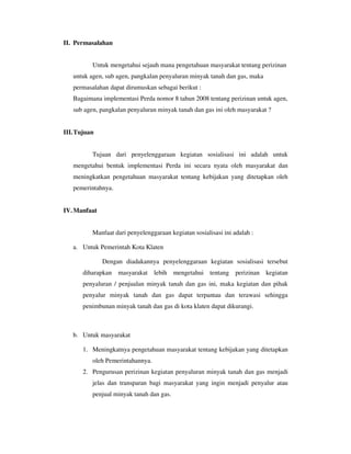 II. Permasalahan


          Untuk mengetahui sejauh mana pengetahuan masyarakat tentang perizinan
   untuk agen, sub agen, pangkalan penyaluran minyak tanah dan gas, maka
   permasalahan dapat dirumuskan sebagai berikut :
   Bagaimana implementasi Perda nomor 8 tahun 2008 tentang perizinan untuk agen,
   sub agen, pangkalan penyaluran minyak tanah dan gas ini oleh masyarakat ?


III. Tujuan


          Tujuan dari penyelenggaraan kegiatan sosialisasi ini adalah untuk
   mengetahui bentuk implementasi Perda ini secara nyata oleh masyarakat dan
   meningkatkan pengetahuan masyarakat tentang kebijakan yang ditetapkan oleh
   pemerintahnya.


IV. Manfaat


          Manfaat dari penyelenggaraan kegiatan sosialisasi ini adalah :

   a. Untuk Pemerintah Kota Klaten

              Dengan diadakannya penyelenggaraan kegiatan sosialisasi tersebut
       diharapkan masyarakat lebih mengetahui tentang perizinan kegiatan
       penyaluran / penjualan minyak tanah dan gas ini, maka kegiatan dan pihak
       penyalur minyak tanah dan gas dapat terpantau dan terawasi sehingga
       penimbunan minyak tanah dan gas di kota klaten dapat dikurangi.



   b. Untuk masyarakat

       1. Meningkatnya pengetahuan masyarakat tentang kebijakan yang ditetapkan
          oleh Pemerintahannya.
       2. Pengurusan perizinan kegiatan penyaluran minyak tanah dan gas menjadi
          jelas dan transparan bagi masyarakat yang ingin menjadi penyalur atau
          penjual minyak tanah dan gas.
 
