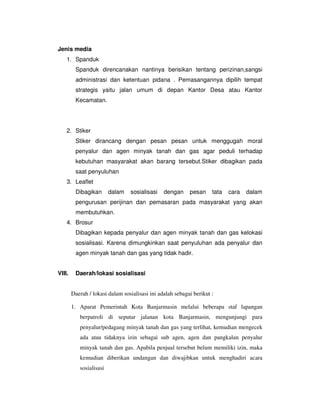 Jenis media
    1. Spanduk
         Spanduk direncanakan nantinya berisikan tentang perizinan,sangsi
         administrasi dan ketentuan pidana . Pemasangannya dipilih tempat
         strategis yaitu jalan umum di depan Kantor Desa atau Kantor
         Kecamatan.




    2. Stiker
         Stiker dirancang dengan pesan pesan untuk menggugah moral
         penyalur dan agen minyak tanah dan gas agar peduli terhadap
         kebutuhan masyarakat akan barang tersebut.Stiker dibagikan pada
         saat penyuluhan
    3. Leaflet
         Dibagikan       dalam   sosialisasi    dengan     pesan     tata   cara   dalam
         pengurusan perijinan dan pemasaran pada masyarakat yang akan
         membutuhkan.
    4. Brosur
         Dibagikan kepada penyalur dan agen minyak tanah dan gas kelokasi
         sosialisasi. Karena dimungkinkan saat penyuluhan ada penyalur dan
         agen minyak tanah dan gas yang tidak hadir.


VIII.    Daerah/lokasi sosialisasi


        Daerah / lokasi dalam sosialisasi ini adalah sebagai berikut :

        1. Aparat Pemerintah Kota Banjarmasin melalui beberapa staf lapangan
           berpatroli di seputar jalanan kota Banjarmasin, mengunjungi para
           penyalur/pedagang minyak tanah dan gas yang terlihat, kemudian mengecek
           ada atau tidaknya izin sebagai sub agen, agen dan pangkalan penyalur
           minyak tanah dan gas. Apabila penjual tersebut belum memiliki izin, maka
           kemudian diberikan undangan dan diwajibkan untuk menghadiri acara
           sosialisasi
 