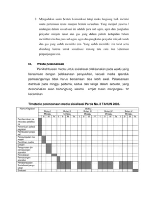2. Mengadakan suatu bentuk komunikasi tatap muka langsung baik melalui
                      suatu pertemuan resmi maupun bentuk sarasehan. Yang menjadi peserta /
                      undangan dalam sosialisasi ini adalah para sub agen, agen dan pangkalan
                      penyalur minyak tanah dan gas yang dalam patroli kedapatan belum
                      memiliki izin dan para sub agen, agen dan pangkalan penyalur minyak tanah
                      dan gas yang sudah memiliki izin. Yang sudah memiliki izin turut serta
                      diundang karena untuk sosialisasi tentang tata cara dan ketentuan
                      perpanjangan izin.


           IX.       Waktu pelaksanaan
                     Pendistribusian media untuk sosialisasi dilaksanakan pada waktu yang
           bersamaan dengan pelaksanaan penyuluhan, kecuali media spanduk
           pemasangannya tidak harus bersamaan bisa lebih awal. Pelaksanaan
           distribusi pada minggu pertama, kedua dan ketiga dalam sebulan, yang
           direncanakan akan berlangsung selama                          empat bulan menjangkau 12
           kecamatan.


           Timetable perencanaan media sisialisasi Perda No. 8 TAHUN 2008.
  Nama Kegiatan                                                        Waktu
                            Bulan I             Bulan II             Bulan III          Bulan IV             Bulan V
                           Minggu               Minggu               Minggu              Minggu               Minggu
                      I   II   III  IV   I   II    III     IV   I   II   III   IV   I   II   III   IV   I   II   III IV
Pembentukan pa
nitia atau pelaksa
na
Penentuan jadwal
kegiatan
Pembuatan propo
sal
Pengumpulan ma
materi
Pemilihan media
Desain
Pengurusan ijin
pemasangan
spanduk
Pencetakan
Pemasangan
spanduk
Pendistribusian
Sosialisasi/penyu
luhan
Evaluasi
 