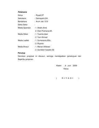 Pelaksana
Ketua                : Riyadi,ST
Sekretaris           : Damayanti,SH.
Bendahara            : Arum Jati, S.Si
Seksi-Seksi          :
Media Spanduk        : 1. Abidin,Amd.
                     :2. Dian Pramana,SE.
Media Stiker         : 1. Yuanita dewi
                     : 2. Yani Ahmad
Media Leaflet        : 1. Sumarsono,BSc.
                     : 2. Riyanto
Media Brosur         : 1. Manan Aribowo
                     : 2. Gombloh Subekti,SE
Penutup
Demikian proposal ini disusun, semoga mendapatkan persetujuan dari
Bapk/Ibu pimpinan.


                                               Klaten     , 8 Juni    2009
                                                         Ketua




                                               (        R I Y A D I          )
 