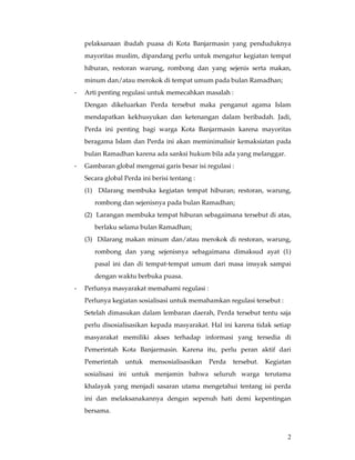 pelaksanaan ibadah puasa di Kota Banjarmasin yang penduduknya
    mayoritas muslim, dipandang perlu untuk mengatur kegiatan tempat
    hiburan, restoran warung, rombong dan yang sejenis serta makan,
    minum dan/atau merokok di tempat umum pada bulan Ramadhan;
-   Arti penting regulasi untuk memecahkan masalah :
    Dengan dikeluarkan Perda tersebut maka penganut agama Islam
    mendapatkan kekhusyukan dan ketenangan dalam beribadah. Jadi,
    Perda ini penting bagi warga Kota Banjarmasin karena mayoritas
    beragama Islam dan Perda ini akan meminimalisir kemaksiatan pada
    bulan Ramadhan karena ada sanksi hukum bila ada yang melanggar.
-   Gambaran global mengenai garis besar isi regulasi :
    Secara global Perda ini berisi tentang :
    (1) Dilarang membuka kegiatan tempat hiburan; restoran, warung,
       rombong dan sejenisnya pada bulan Ramadhan;
    (2) Larangan membuka tempat hiburan sebagaimana tersebut di atas,
       berlaku selama bulan Ramadhan;
    (3) Dilarang makan minum dan/atau merokok di restoran, warung,
       rombong dan yang sejenisnya sebagaimana dimaksud ayat (1)
       pasal ini dan di tempat-tempat umum dari masa imsyak sampai
       dengan waktu berbuka puasa.
-   Perlunya masyarakat memahami regulasi :
    Perlunya kegiatan sosialisasi untuk memahamkan regulasi tersebut :
    Setelah dimasukan dalam lembaran daerah, Perda tersebut tentu saja
    perlu disosialisasikan kepada masyarakat. Hal ini karena tidak setiap
    masyarakat memiliki akses terhadap informasi yang tersedia di
    Pemerintah Kota Banjarmasin. Karena itu, perlu peran aktif dari
    Pemerintah    untuk    mensosialisasikan   Perda   tersebut.   Kegiatan
    sosialisasi ini untuk menjamin bahwa seluruh warga terutama
    khalayak yang menjadi sasaran utama mengetahui tentang isi perda
    ini dan melaksanakannya dengan sepenuh hati demi kepentingan
    bersama.



                                                                         2
 