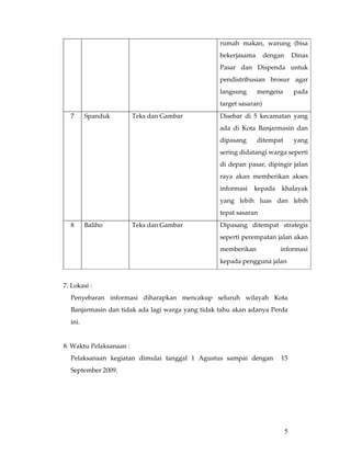 rumah makan, warung (bisa
                                                  bekerjasama       dengan       Dinas
                                                  Pasar dan Dispenda untuk
                                                  pendistribusian brosur agar
                                                  langsung      mengena          pada
                                                  target sasaran)
  7      Spanduk         Teks dan Gambar          Disebar di 5 kecamatan yang
                                                  ada di Kota Banjarmasin dan
                                                  dipasang      ditempat         yang
                                                  sering didatangi warga seperti
                                                  di depan pasar, dipingir jalan
                                                  raya akan memberikan akses
                                                  informasi   kepada     khalayak
                                                  yang lebih luas dan lebih
                                                  tepat sasaran
  8      Baliho          Teks dan Gambar          Dipasang ditempat strategis
                                                  seperti perempatan jalan akan
                                                  memberikan            informasi
                                                  kepada pengguna jalan


7. Lokasi :
  Penyebaran informasi diharapkan mencakup seluruh wilayah Kota
  Banjarmasin dan tidak ada lagi warga yang tidak tahu akan adanya Perda
  ini.


8. Waktu Pelaksanaan :
  Pelaksanaan kegiatan dimulai tanggal 1 Agustus sampai dengan           15
  September 2009.




                                                                             5
 