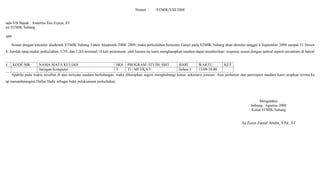 Nomor : /STMIK/VIII/2008
Kepada Yth Bapak : Anderias Eko Eijaya, ST
Dosen STMIK Subang
Tempat
Sesuai dengan kalender akademik STMIK Subang Tahun Akademik 2008/ 2009, maka perkuliahan Semester Ganjil pada STMIK Subang akan dimulai tanggal 8 September 2008 sampai 31 Desember
2008. Jumlah tatap muka/ perkuliahan, UTS, dan UAS minimal 14 kali pertemuan, oleh karena itu kami mengharapkan saudara dapat memberikan/ response sesuai dengan jadwal seperti tercantum di bawah ini
NO KODE MK NAMA MATA KULIAH SKS PROGRAM STUDI/ SMT HARI WAKTU KET
Jaringan Komputer 3 TI / MI 3/KA 5 Selasa I 13.00-18.00
Apabila pada waktu tersebut di atas ternyata saudara berhalangan, maka diharapkan segera menghubungi ketua/ sekretaris jurusan. Atas perhatian dan partisipasi saudara kami ucapkan terima kasih.
Harap menandatangani Daftar Hadir sebagai bukti pelaksanaan perkuliahan.
Mengetahui
Subang, Agustus 2008
Ketua STMIK Subang
Aa Zezen Zaenal Abidin, S.Pd., ST
 