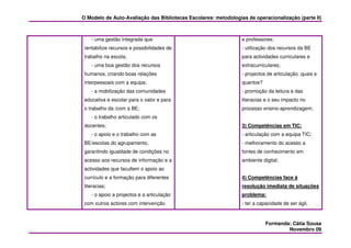 O Modelo de Auto-Avaliação das Bibliotecas Escolares: metodologias de operacionalização (parte II)



    - uma gestão integrada que                                   e professores;
 rentabilize recursos e possibilidades de                        - utilização dos recursos da BE
 trabalho na escola;                                             para actividades curriculares e
    - uma boa gestão dos recursos                                extracurriculares;
 humanos, criando boas relações                                  - projectos de articulação: quais e
 interpessoais com a equipa;                                     quantos?
    - a mobilização das comunidades                              - promoção da leitura e das
 educativa e escolar para o valor e para                         literacias e o seu impacto no
 o trabalho da /com a BE;                                        processo ensino-aprendizagem;
    - o trabalho articulado com os
 docentes;                                                       3) Competências em TIC:
    - o apoio e o trabalho com as                                - articulação com a equipa TIC;
 BE/escolas do agrupamento,                                      - melhoramento do acesso a
 garantindo igualdade de condições no                            fontes de conhecimento em
 acesso aos recursos de informação e a                           ambiente digital;
 actividades que facultem o apoio ao
 currículo e a formação para diferentes                          4) Competências face à
 literacias;                                                     resolução imediata de situações
    - o apoio a projectos e a articulação                        problema:
 com outros actores com intervenção                              - ter a capacidade de ser ágil,



                                                                            Formanda: Cátia Sousa
                                                                                    Novembro 09
 