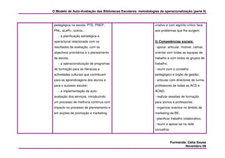 O Modelo de Auto-Avaliação das Bibliotecas Escolares: metodologias de operacionalização (parte II)



 pedagógica na escola: PTE, PNEP,                                criativo e com espírito crítico face
 PNL, aLeR+, outros…                                             aos problemas que lhe surgem;
    - a planificação estratégica e
 operacional relacionada com os                                  5) Competências sociais:
 resultados da avaliação, com os                                 - apoiar, articular, motivar, cativar,
 objectivos prioritários e o planeamento                         orientar com todas as equipas de
 da escola;                                                      trabalho e com todos os grupos de
    - a operacionalização de programas                           trabalho;
 de formação para as literacias e                                - reunir com o conselho
 actividades culturais que contribuam                            pedagógico e órgão de gestão;
 para as aprendizagens dos alunos e                              - articular com directores de turma,
 para o sucesso escolar;                                         professores de todas as ACD e
    - a implementação da auto-                                   ACND;
 avaliação dos serviços, introduzindo                            - realizar sessões de formação
 um processo de melhoria contínua com                            para alunos e professores;
 impacto no processo de planeamento e                            - organizar eventos no âmbito de
 em acções de promoção e marketing.                              marketing da BE;
                                                                 - planificar trabalho colaborativo;
                                                                 - reunir e apoiar-se na rede
                                                                 concelhia;



                                                                              Formanda: Cátia Sousa
                                                                                      Novembro 09
 