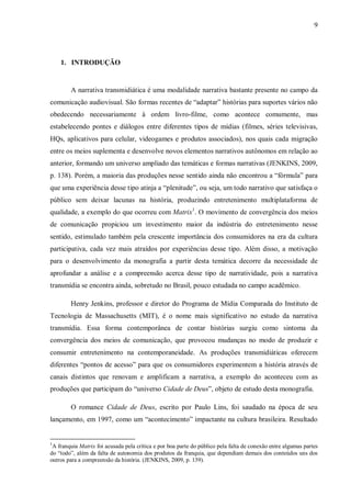 9
1. INTRODUÇÃO
A narrativa transmidiática é uma modalidade narrativa bastante presente no campo da
comunicação audiovisual. São formas recentes de “adaptar” histórias para suportes vários não
obedecendo necessariamente à ordem livro-filme, como acontece comumente, mas
estabelecendo pontes e diálogos entre diferentes tipos de mídias (filmes, séries televisivas,
HQs, aplicativos para celular, videogames e produtos associados), nos quais cada migração
entre os meios suplementa e desenvolve novos elementos narrativos autônomos em relação ao
anterior, formando um universo ampliado das temáticas e formas narrativas (JENKINS, 2009,
p. 138). Porém, a maioria das produções nesse sentido ainda não encontrou a “fórmula” para
que uma experiência desse tipo atinja a “plenitude”, ou seja, um todo narrativo que satisfaça o
público sem deixar lacunas na história, produzindo entretenimento multiplataforma de
qualidade, a exemplo do que ocorreu com Matrix1
. O movimento de convergência dos meios
de comunicação propiciou um investimento maior da indústria do entretenimento nesse
sentido, estimulado também pela crescente importância dos consumidores na era da cultura
participativa, cada vez mais atraídos por experiências desse tipo. Além disso, a motivação
para o desenvolvimento da monografia a partir desta temática decorre da necessidade de
aprofundar a análise e a compreensão acerca desse tipo de narratividade, pois a narrativa
transmídia se encontra ainda, sobretudo no Brasil, pouco estudada no campo acadêmico.
Henry Jenkins, professor e diretor do Programa de Mídia Comparada do Instituto de
Tecnologia de Massachusetts (MIT), é o nome mais significativo no estudo da narrativa
transmídia. Essa forma contemporânea de contar histórias surgiu como sintoma da
convergência dos meios de comunicação, que provocou mudanças no modo de produzir e
consumir entretenimento na contemporaneidade. As produções transmidiáticas oferecem
diferentes “pontos de acesso” para que os consumidores experimentem a história através de
canais distintos que renovam e amplificam a narrativa, a exemplo do aconteceu com as
produções que participam do “universo Cidade de Deus”, objeto de estudo desta monografia.
O romance Cidade de Deus, escrito por Paulo Lins, foi saudado na época de seu
lançamento, em 1997, como um “acontecimento” impactante na cultura brasileira. Resultado
1
A franquia Matrix foi acusada pela crítica e por boa parte do público pela falta de conexão entre algumas partes
do “todo”, além da falta de autonomia dos produtos da franquia, que dependiam demais dos conteúdos uns dos
outros para a compreensão da história. (JENKINS, 2009, p. 139).
 