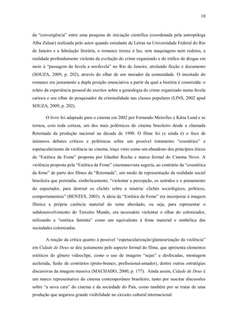 10
da “convergência” entre uma pesquisa de iniciação científica (coordenada pela antropóloga
Alba Zaluar) realizada pelo autor quando estudante de Letras na Universidade Federal do Rio
de Janeiro e a fabulação literária, o romance trouxe à luz, sem maquiagens nem rodeios, a
realidade profundamente violenta da evolução do crime organizado e do tráfico de drogas em
meio à “passagem da favela a neofavela” no Rio de Janeiro, atrelando ficção e documento
(SOUZA, 2009, p. 202), através do olhar de um morador da comunidade. O inusitado do
romance era justamente a dupla posição enunciativa a partir da qual a história é construída: o
relato da experiência pessoal do escritor sobre a genealogia do crime organizado numa favela
carioca e seu olhar de pesquisador da criminalidade nas classes populares (LINS, 2002 apud
SOUZA, 2009, p. 202).
O livro foi adaptado para o cinema em 2002 por Fernando Meirelles e Kátia Lund e se
tornou, com toda certeza, um dos mais polêmicos do cinema brasileiro desde a chamada
Retomada da produção nacional na década de 1990. O filme foi (e ainda é) o foco de
inúmeros debates críticos e polêmicas sobre um possível tratamento “cosmético” e
espetacularizante da violência no cinema, traço visto como um abandono dos princípios éticos
da “Estética da Fome” proposta por Glauber Rocha e marca formal do Cinema Novo. A
violência proposta pela “Estética da Fome” cinemanovista sugeria, ao contrário da “cosmética
da fome” de parte dos filmes da “Retomada”, um modo de representação da realidade social
brasileira que pretendia, simbolicamente, “violentar a percepção, os sentidos e o pensamento
do espectador, para destruir os clichês sobre a miséria: clichês sociológicos, políticos,
comportamentais” (BENTES, 2003). A ideia da “Estética da Fome” era incorporar à imagem
fílmica a própria carência material do tema abordado, ou seja, para representar o
subdesenvolvimento do Terceiro Mundo, era necessário violentar o olhar do colonizador,
utilizando a “estética faminta” como um equivalente à fome material e simbólica das
sociedades colonizadas.
A reação da crítica quanto à possível “espetacularização/glamourização da violência”
em Cidade de Deus se deu justamente pelo aspecto formal do filme, que apresenta elementos
estéticos do gênero videoclipe, como o uso de imagens “sujas” e desfocadas, montagem
acelerada, fusão de contrários (preto-branco, profissional-amador), dentre outras estratégias
discursivas da imagem massiva (MACHADO, 2000, p. 177). Ainda assim, Cidade de Deus é
um marco representativo do cinema contemporâneo brasileiro, tanto por suscitar discussões
sobre “a nova cara” do cinema e da sociedade do País, como também por se tratar de uma
produção que angariou grande visibilidade no circuito cultural internacional.
 