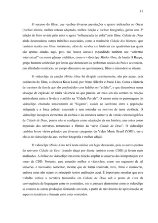 11
O sucesso do filme, que recebeu diversas premiações e quatro indicações ao Oscar
(melhor diretor, melhor roteiro adaptado, melhor edição e melhor fotografia), gerou uma 2ª
edição do livro revista pelo autor e agora “influenciada de volta” pelo filme. Cidade de Deus
ainda desencadeou outros trabalhos associados, como a minissérie Cidade dos Homens, que
também rendeu um filme homônimo, além de versões em histórias em quadrinhos (as quais
são apenas citadas aqui, pois não houve acesso) expandindo também seu “universo
intertextual” em outro gênero midiático, como o videoclipe Minha Alma, da banda O Rappa,
grupo bastante conhecido por letras que denunciam os problemas sociais do País e se conecta,
por afinidades temáticas, ao campo discursivo no qual romance, filme e minissérie se situam.
O videoclipe da canção Minha Alma foi dirigido coletivamente, não por acaso, pela
codiretora do filme, a cineasta Kátia Lund, por Breno Silveira e Paulo Lins. Conta a história
de meninos da favela que são confundidos com ladrões no “asfalto”, o que desemboca numa
situação de explosão de muita violência no que parecia ser mais um dia comum na relação
ambivalente entre a favela e o asfalto na “Cidade Partida”. O menor entre os personagens do
videoclipe, chamado ironicamente de “Gigante”, assiste ao confronto entre a população
indignada e a força policial assustado e sem entender os motivos de tanta violência. O
videoclipe incorpora elementos da estética e da estrutura narrativa da versão cinematográfica
de Cidade de Deus, porém não se configura como adaptação da sua história, mas antes como
expansão dos universos romanesco e fílmico da “série Cidade de Deus”. O videoclipe
também levou vários prêmios em diversas categorias do Video Music Brasil (VMB), entre
eles o de videoclipe do ano, melhor fotografia e melhor edição.
O videoclipe Minha Alma terá nesta análise um lugar destacado, pois os outros pontos
do universo Cidade de Deus (tratado daqui por diante também como CDD) já foram mais
analisados. A ênfase no videoclipe tem como função ampliar o universo das interpretações em
torno de CDD. Portanto, para entender melhor o videoclipe, como um segmento de tal
universo, é necessário comentar, mesmo que de forma resumida, livro, filme e minissérie,
embora estes não sejam os principais textos analisados aqui. É importante ressaltar que este
trabalho enfoca a narrativa transmídia em Cidade de Deus sob o ponto de vista da
convergência de linguagens entre os conteúdos, isto é, procura demonstrar como o videoclipe
se conecta às outras produções formando um todo, a partir do movimento de aproximação de
aspectos temáticos e formais entre estes conteúdos.
 