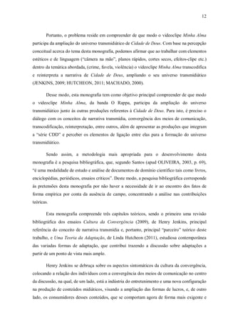 12
Portanto, o problema reside em compreender de que modo o videoclipe Minha Alma
participa da ampliação do universo transmidiático de Cidade de Deus. Com base na percepção
conceitual acerca do tema desta monografia, podemos afirmar que ao trabalhar com elementos
estéticos e de linguagem (“câmera na mão”, planos rápidos, cortes secos, efeitos-clipe etc.)
dentro da temática abordada, (crime, favela, violência) o videoclipe Minha Alma transcodifica
e reinterpreta a narrativa de Cidade de Deus, ampliando o seu universo transmidiático
(JENKINS, 2009; HUTCHEON, 2011; MACHADO, 2000).
Desse modo, esta monografia tem como objetivo principal compreender de que modo
o videoclipe Minha Alma, da banda O Rappa, participa da ampliação do universo
transmidiático junto às outras produções referentes à Cidade de Deus. Para isto, é preciso o
diálogo com os conceitos de narrativa transmídia, convergência dos meios de comunicação,
transcodificação, reinterpretação, entre outros, além de apresentar as produções que integram
a “série CDD” e perceber os elementos de ligação entre elas para a formação do universo
transmidiático.
Sendo assim, a metodologia mais apropriada para o desenvolvimento desta
monografia é a pesquisa bibliográfica, que, segundo Santos (apud OLIVEIRA, 2003, p. 69),
“é uma modalidade de estudo e análise de documentos de domínio científico tais como livros,
enciclopédias, periódicos, ensaios críticos”. Deste modo, a pesquisa bibliográfica corresponde
às pretensões desta monografia por não haver a necessidade de ir ao encontro dos fatos de
forma empírica por conta da ausência de campo, concentrando a análise nas contribuições
teóricas.
Esta monografia compreende três capítulos teóricos, sendo o primeiro uma revisão
bibliográfica dos ensaios Cultura da Convergência (2009), de Henry Jenkins, principal
referência do conceito de narrativa transmídia e, portanto, principal “parceiro” teórico deste
trabalho, e Uma Teoria da Adaptação, de Linda Hutcheon (2011), estudiosa contemporânea
das variadas formas de adaptação, que contribui trazendo a discussão sobre adaptações a
partir de um ponto de vista mais amplo.
Henry Jenkins se debruça sobre os aspectos sintomáticos da cultura da convergência,
colocando a relação dos indivíduos com a convergência dos meios de comunicação no centro
da discussão, na qual, de um lado, está a indústria do entretenimento e uma nova configuração
na produção de conteúdos midiáticos, visando a ampliação das formas de lucros, e, de outro
lado, os consumidores desses conteúdos, que se comportam agora de forma mais exigente e
 