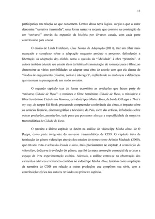 13
participativa em relação ao que consomem. Dentro dessa nova lógica, surgiu o que o autor
denomina “narrativa transmídia”, uma forma narrativa recente que consiste na construção de
um “universo” através da expansão da história por diversos canais, com cada parte
contribuindo para o todo.
O ensaio de Linda Hutcheon, Uma Teoria da Adaptação (2011), traz um olhar mais
nuançado e complexo sobre a adaptação enquanto produto e processo, defendendo a
libertação da adaptação dos clichês como a questão da “fidelidade” à obra “primeira”. A
autora também estende seu estudo além da habitual transmutação do romance para o filme, ao
demonstrar as várias possibilidades de adaptar uma obra de acordo com que ela chama de
“modos de engajamento (mostrar, contar e interagir)”, explicitando as mudanças e diferenças
que ocorrem na passagem de um modo ao outro.
O segundo capítulo traz de forma expositiva as produções que fazem parte do
“universo Cidade de Deus”: o romance e filme homônimo Cidade de Deus, a minissérie e
filme homônimo Cidade dos Homens, os videoclipes Minha Alma, da banda O Rappa e That’s
my way, do rapper Edi Rock, procurando compreender a relevância das obras, o impacto sobre
os cenários literário, cinematográfico e televisivo do País, além das críticas, influências sobre
outras produções, premiações, tudo para que possamos abarcar a especificidade da narrativa
transmidiática de Cidade de Deus.
O terceiro e último capítulo se detém na análise do videoclipe Minha alma, de O
Rappa, como parte integrante do universo transmidiático de CDD. O capítulo trata da
teorização do gênero videoclipe através dos estudos de nomes como Arlindo Machado (2000),
que em seu livro A televisão levada a sério, mais precisamente no capítulo A reinvenção do
videoclipe, dedica-se à evolução do gênero, que foi da mera promoção comercial de artistas a
espaço de livre experimentação estética. Ademais, a análise centra-se na observação dos
elementos estéticos e temáticos contidos no videoclipe Minha Alma, lendo-o como ampliação
da narrativa de CDD em relação a outras produções que compõem sua série, com a
contribuição teórica dos autores revisados no primeiro capítulo.
 