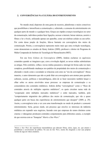 14
2. CONVERGÊNCIAS NA CULTURA DO ENTRETENIMENTO
No mundo atual, dispomos de uma gama de recursos, plataformas e meios conectivos
que possibilitam e intensificam a comunicação e, sobretudo, o consumo de entretenimento em
qualquer parte do mundo e a qualquer hora. Graças aos rápidos avanços tecnológicos no setor
da comunicação, indivíduos podem fazer ligações, acessar a internet, baixar músicas, assistir a
filmes e ler e-books, utilizando apenas um aparelho, como um telefone celular ou um tablet.
Por conta dessa junção de funções, fala-se bastante em convergência dos meios de
comunicação. Porém, a convergência representa muito mais que uma evolução tecnológica,
como demonstram os estudos de Henry Jenkins (2009), professor e diretor do Programa de
Mídia Comparada do Instituto de Tecnologia de Massachusetts (MIT).
Em seu livro Cultura da Convergência (2009), Jenkins esclarece os equívocos
cometidos quando se imaginava que, com a revolução digital, as novas mídias substituiriam
as antigas. Pelo contrário, velhas e novas mídias passaram a interagir de forma cada vez mais
complexa, possibilitando mudanças nos padrões de propriedade dos meios de comunicação e
alterando o modo como a sociedade se relaciona com estes na “era da convergência”. Dessa
maneira, o autor demonstra que não se pode falar em convergência sem atentar para questões
culturais, sociais, políticas e mercadológicas, além de se fazer necessário também lançar o
olhar sobre os atores envolvidos nesse processo: as empresas de comunicação e os
consumidores dos conteúdos midiáticos. Jenkins define “convergência” como o “fluxo de
conteúdos através de múltiplos suportes midiáticos”, os quais circulam numa rede de
“cooperação entre múltiplos mercados midiáticos” e estão marcados, também, pelo
“comportamento migratório dos públicos dos meios de comunicação, que vão a quase
qualquer parte em busca das experiências de entretenimento que desejam” (2009, p. 29).
Assim, a convergência teria a ver com uma transformação no modo de produzir e consumir
entretenimento. Seria, grosso modo, um processo que envolve os interesses da indústria
midiática em expandir seus negócios, fazendo com que empresas de ramos distintos como
cinema e videogames produzam conteúdos conjuntamente para diferentes canais, a exemplo
do que ocorreu com as “franquias” Matrix e Star Wars.2
2
Matrix e Star Wars são experiências transmidiáticas que abarcam filmes, séries, jogos, etc. que atraem e
possibilitam o envolvimento do público. No caso de Star Wars, muitos fãs chegaram a criar suas próprias
versões da saga em vídeos amadores.
 