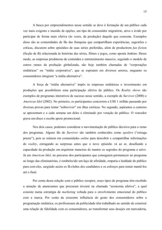 15
A busca por empreendimentos nesse sentido se deve à formação de um público cada
vez mais exigente e munido de opções, um tipo de consumidor migratório, ativo e ávido por
participar de forma mais efetiva (às vezes, da produção) daquilo que consome. Exemplos
disso são as comunidades de fãs das franquias que compartilham experiências, sugestões e
críticas, discutem sobre episódios de suas séries preferidas, além de produzirem fan fiction
(ficção de fã) relacionada às histórias das séries, filmes e jogos, como aponta Jenkins. Desse
modo, as empresas produtoras de conteúdos e entretenimento massivo, seguindo o modelo de
outros ramos da produção globalizada, são hoje também chamadas de “corporações
midiáticas” ou “mídia corporativa”, que se espraiam em diversos setores, enquanto os
consumidores integram “a mídia alternativa”.
A força da “mídia alternativa” impôs às empresas midiáticas o investimento em
produções que possibilitem uma participação efetiva do público. Os Reality shows são
exemplos de programas interativos de sucesso nesse sentido, a exemplo de Survivor (2000) e
American Idol (2002). No primeiro, os participantes concorrem a US$ 1 milhão passando por
diversas provas para tentar “sobreviver” em ilhas exóticas. No segundo, aspirantes a cantores
se apresentam e a cada semana um deles é eliminado por votação do público. O vencedor
grava um disco e recebe apoio promocional.
Nos dois casos, podemos considerar a movimentação do público decisiva para o rumo
dos programas. Alguns fãs de Survivor são também conhecidos como spoilers (“estraga
prazer”), pois se reúnem em comunidades online para descobrir e compartilhar informações
do reality, estragando as surpresas antes que o novo episódio vá ao ar, desafiando a
capacidade da produção em arquitetar maneiras de manter os segredos do programa a salvo.
Já em American Idol, no percurso dos participantes que conseguem permanecer no programa
ao longo das eliminatórias, é estabelecido um laço de afinidade, empatia e lealdade do público
para com eles, surgindo assim os fã-clubes dos candidatos e os esforços para tentar mantê-los
até o final.
Por conta dessa relação com o público receptor, esses tipos de programa têm recebido
a atenção de anunciantes que procuram investir na chamada “economia afetiva”, a qual
consiste numa estratégia de marketing voltada para o envolvimento emocional do público
com a marca. Por conta da crescente influência do gosto dos consumidores sobre a
programação midiática, os profissionais da publicidade têm trabalhado no sentido de construir
uma relação de fidelidade com os consumidores, ao transformar seus desejos em mercadoria,
 