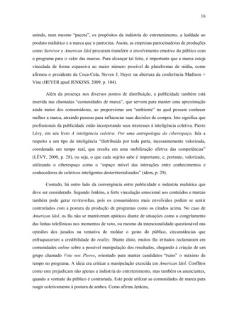 16
unindo, num mesmo “pacote”, os propósitos da indústria do entretenimento, a lealdade ao
produto midiático e a marca que o patrocina. Assim, as empresas patrocinadoras de produções
como Survivor e American Idol procuram transferir o envolvimento emotivo do público com
o programa para o valor das marcas. Para alcançar tal feito, é importante que a marca esteja
vinculada de forma expansiva ao maior número possível de plataformas de mídia, como
afirmou o presidente da Coca-Cola, Steven J, Heyer na abertura da conferência Madison +
Vine (HEYER apud JENKINS, 2009, p. 104).
Além da presença nos diversos pontos de distribuição, a publicidade também está
inserida nas chamadas “comunidades de marca”, que servem para manter uma aproximação
ainda maior dos consumidores, ao proporcionar um “ambiente” no qual possam conhecer
melhor a marca, atraindo pessoas para influenciar suas decisões de compra. Isto significa que
profissionais da publicidade estão incorporando seus interesses à inteligência coletiva. Pierre
Lévy, em seu livro A inteligência coletiva. Por uma antropologia do ciberespaço, fala a
respeito a um tipo de inteligência “distribuída por toda parte, incessantemente valorizada,
coordenada em tempo real, que resulta em uma mobilização efetiva das competências”
(LÉVY, 2000, p. 28), ou seja, o que cada sujeito sabe é importante, e, portanto, valorizado,
utilizando o ciberespaço como o “espaço móvel das interações entre conhecimentos e
conhecedores de coletivos inteligentes desterritorializados” (idem, p. 29).
Contudo, há outro lado da convergência entre publicidade e indústria midiática que
deve ser considerado. Segundo Jenkins, a forte vinculação emocional aos conteúdos e marcas
também pode gerar reviravoltas, pois os consumidores mais envolvidos podem se sentir
contrariados com a postura da produção de programas como os citados acima. No caso de
American Idol, os fãs não se mantiveram apáticos diante de situações como o congelamento
das linhas telefônicas nos momentos de voto, ou mesmo da intencionalidade questionável nas
opiniões dos jurados na tentativa de moldar o gosto do público, circunstâncias que
enfraqueceram a credibilidade do reality. Diante disto, muitos fãs irritados reclamaram em
comunidades online sobre a possível manipulação dos resultados, chegando à criação de um
grupo chamado Vote nos Piores, orientado para manter candidatos “ruins” o máximo de
tempo no programa. A ideia era criticar a manipulação exercida em American Idol. Conflitos
como este prejudicam não apenas a indústria do entretenimento, mas também os anunciantes,
quando a vontade do público é contrariada. Este pode utilizar as comunidades de marca para
reagir coletivamente à postura de ambos. Como afirma Jenkins,
 