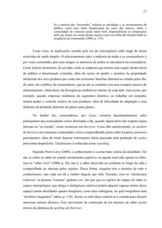 17
Se a retórica das “lovemarks” enfatiza as atividades e os investimentos do
público como uma fonte fundamental do valor das marcas, então a
comunidade de consumo pode muito bem responsabilizar as corporações
pelo que fazem em nome dessas marcas e por sua (falta de) receptividade às
exigências do consumidor (2009, p. 133).
Como visto, as implicações trazidas pela era da convergência estão longe de serem
resolvidas de modo simples. O relacionamento entre a indústria da mídia e os consumidores é
por vezes conturbado, pois nem sempre os interesses de ambos se encontram em consonância.
Como Jenkins demonstra, de um lado, estão as empresas que temem uma reação desfavorável
do público a determinado conteúdo, além do receio de perder o domínio da propriedade
intelectual dos seus produtos por conta das crescentes histórias alternativas criadas pelos fãs;
de outro, há o público de consumidores, que já não se contenta com uma recepção passiva do
entretenimento. Além disso, há divergências também no interior de cada lado. Isso ocorre, por
exemplo, quando empresas midiáticas de segmentos distintos, ao trabalhar em conjunto,
temem perder o controle criativo de seus produtos, além da dificuldade de adaptação a uma
dinâmica de produção diferente de gênero para gênero.
No âmbito dos consumidores, por vezes, ocorrem desentendimentos entre
participantes das comunidades online destinadas a fãs, quando algum deles não respeita regras
internas ou “se excede”, como aconteceu em Survivor. Como dito anteriormente, os spoilers
de Survivor movimentam comunidades online compartilhando pistas sobre locações, possíveis
participantes, além de tentar detectar informações falsas plantadas pela produção do reality
para tentar despistá-los. Tal processo é conhecido como espoiling.
Segundo Pierre Lévy (2000), o conhecimento é a arma mais valiosa da atualidade. Ele
não se refere ao saber no sentido estritamente cognitivo, ou aquele reservado apenas às elites,
mas ao “saber viver” (2000, p. 28), isto é, o saber absorvido no cotidiano ao longo da vida e
compartilhado ao máximo pelos sujeitos. Dessa forma, ninguém tem o domínio de todo o
conhecimento, mas cada um dá o melhor daquilo que sabe. Portanto, com os “intelectuais
coletivos” as pessoas “comuns” ganham voz. Isto por que os sujeitos do espaço do saber (o
espaço antropológico que abriga a inteligência coletiva) podem adquirir (apenas dentro desse
espaço) tantas identidades quanto desejarem, como num videogame, no qual mergulham num
“território imaginário” (idem, p. 134). Assim, os indivíduos sentem-se à vontade para discutir
interesses mútuos diversos. Esse movimento de construção de um mosaico do saber ocorre
através da dinâmica do spoiling em Survivor.
 