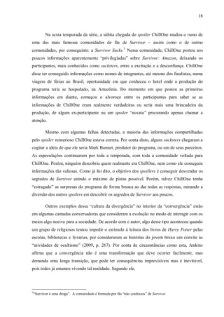 18
Na sexta temporada da série, a súbita chegada do spoiler ChillOne mudou o rumo de
uma das mais famosas comunidades de fãs de Survivor – assim como o de outras
comunidades, por conseguinte: a Survivor Sucks.3
Nessa comunidade, ChillOne postou aos
poucos informações aparentemente “privilegiadas” sobre Survivor: Amazon, deixando os
participantes, mais conhecidos como sucksters, entre a excitação e a desconfiança. ChillOne
disse ter conseguido informações como nomes de integrantes, até mesmo dos finalistas, numa
viagem de férias ao Brasil, oportunidade em que conheceu o hotel onde a produção do
programa teria se hospedado, na Amazônia. Do momento em que postou as primeiras
informações em diante, começou o alvoroço entre os participantes para saber se as
informações de ChillOne eram realmente verdadeiras ou seria mais uma brincadeira da
produção, de algum ex-participante ou um spoiler “novato” procurando apenas chamar a
atenção.
Mesmo com algumas falhas detectadas, a maioria das informações compartilhadas
pelo spoiler misterioso ChillOne estava correta. Por conta disto, alguns sucksters chegaram a
cogitar a ideia de que ele seria Mark Bunnet, produtor do programa, ou um de seus parceiros.
As especulações continuaram por toda a temporada, com toda a comunidade voltada para
ChillOne. Porém, ninguém descobriu quem realmente era ChillOne, nem como ele conseguiu
informações tão valiosas. Como já foi dito, o objetivo dos spoillers é conseguir desvendar os
segredos de Survivor unindo o máximo de pistas possível. Porém, talvez ChillOne tenha
“estragado” as surpresas do programa de forma brusca ao dar todas as respostas, minando a
diversão dos outros spoilers em descobrir os segredos de Survivor aos poucos.
Outros exemplos dessa “cultura da divergência” no interior da “convergência” estão
em algumas camadas conversadoras que consideram a evolução no modo de interagir com os
meios algo nocivo para a sociedade. De acordo com o autor, algo desse tipo aconteceu quando
um grupo de religiosos tentou impedir o estímulo à leitura dos livros de Harry Potter pelas
escolas, bibliotecas e livrarias, por considerarem as histórias do jovem bruxo um convite às
“atividades de ocultismo” (2009, p. 267). Por conta de circunstâncias como esta, Jenkins
afirma que a convergência não é uma transformação que deve ocorrer facilmente, mas
demanda uma longa transição, que pode ter consequências imprevisíveis mas é inevitável,
pois todos já estamos vivendo tal realidade. Segundo ele,
3
“Survivor é uma droga”. A comunidade é formada por fãs “não confessos” de Survivor.
 