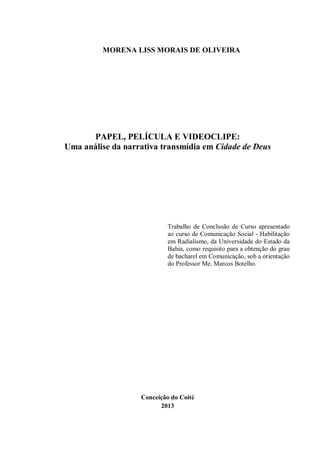 MORENA LISS MORAIS DE OLIVEIRA
PAPEL, PELÍCULA E VIDEOCLIPE:
Uma análise da narrativa transmídia em Cidade de Deus
Trabalho de Conclusão de Curso apresentado
ao curso de Comunicação Social - Habilitação
em Radialismo, da Universidade do Estado da
Bahia, como requisito para a obtenção do grau
de bacharel em Comunicação, sob a orientação
do Professor Me. Marcos Botelho.
Conceição do Coité
2013
 