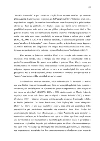 20
“narrativa transmídia”, a qual consiste na criação de um universo narrativo cuja expansão
plena depende do empenho dos consumidores. Tal “gênero narrativo” teria mais a ver com a
experiência de recepção da narrativa sintonizada com a era da convergência, pois funciona
através do fluxo de conteúdos por diversos canais, que trazem novas informações e
possibilidades quanto maior seja a busca do público pelo aprofundamento da história. Nas
palavras do autor, “uma história transmídia desenrola-se através de múltiplas plataformas de
mídia, com cada novo texto contribuindo de maneira distinta e valiosa para o todo”
(JENKINS, 2009, p. 138). Com a narrativa transmídia, os consumidores passaram a atuar
como “caçadores de informações”, chaves de compreensão e articulação das tramas, à procura
de pedaços da história para compartilhar com amigos, discutir em comunidades de fãs online,
tornando a experiência narrativa mais rica e compartilhada por uma “inteligência coletiva”.
Com certeza, o fenômeno midiático Matrix é o exemplo mais ousado entre as
iniciativas nesse sentido, sendo a franquia que mais exigiu dos consumidores entre as
produções transmidiáticas. De acordo com Jenkins, o primeiro filme, Matrix, trouxe um
mundo paralelo em constante tensão entre realidade e ilusão, com corpos humanos ligados a
máquinas enquanto suas mentes trafegam em meio a um mundo digital. Um lugar onde o
protagonista Neo (Keanu Reeves) luta junto ao movimento de resistência Zion para destruir os
“agentes”, que tentam moldar a realidade ao seu bel prazer.
Na dinâmica da narrativa transmídia, “cada meio faz o que faz de melhor – a fim de
que uma história possa ser introduzida num filme, ser expandida pela televisão, romance e
quadrinhos; seu universo possa ser explorado em games ou experimentado como atração de
um parque de diversões” (JENKINS, 2009, p. 138). Assim ocorre em Matrix. Além da
sequência com outros dois filmes após o original – Matrix Reloaded (2003) e Matrix
Revolution (2003) –, integram a franquia histórias paralelas em curtas de animação exibidos
na internet (Animatrix; The Second Renaissance; Final Flight of The Osiris), videogames
(Enter the Matrix e um jogo multiplayer online), uma série em quadrinhos; todos
desenvolvidos por profissionais renomados nas respectivas áreas. Cada detalhe foi
estrategicamente pensado pelos idealizadores, os irmãos Wachowski, para estimular os
consumidores na busca por informações em toda a parte. As pistas, segredos e complementos
que movimentam a história encontram-se espalhadas pelos diferentes canais, o que explica a
sensação de perplexidade daqueles que assistiram apenas aos filmes. Os consumidores que
não agem como “caçadores” de informações não têm dimensão, por exemplo, da importância
que os personagens secundários dos filmes assumem em outras plataformas, como a atuação
 