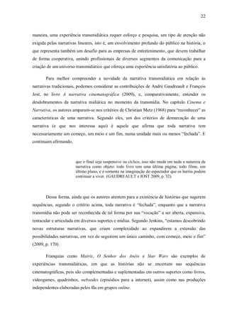22
maneira, uma experiência transmidiática requer esforço e pesquisa, um tipo de atenção não
exigida pelas narrativas lineares, isto é, um envolvimento profundo do público na história, o
que representa também um desafio para as empresas de entretenimento, que devem trabalhar
de forma cooperativa, unindo profissionais de diversos segmentos da comunicação para a
criação de um universo transmidiático que ofereça uma experiência satisfatória ao público.
Para melhor compreender a novidade da narrativa transmidiática em relação às
narrativas tradicionais, podemos considerar as contribuições de André Gaudreault e François
Jost, no livro A narrativa cinematográfica (2009), e, comparativamente, entender os
desdobramentos da narrativa midiática no momento da transmídia. No capítulo Cinema e
Narrativa, os autores amparam-se nos critérios de Christian Metz (1968) para “reconhecer” as
características de uma narrativa. Segundo eles, um dos critérios de demarcação de uma
narrativa (e que nos interessa aqui) é aquele que afirma que toda narrativa tem
necessariamente um começo, um meio e um fim, numa unidade mais ou menos “fechada”. E
continuam afirmando,
que o final seja suspensivo ou cíclico, isso não muda em nada a natureza da
narrativa como objeto: todo livro tem uma última página; todo filme, um
último plano, e é somente na imaginação do espectador que os heróis podem
continuar a viver. (GAUDREAULT e JOST 2009, p. 32).
Dessa forma, ainda que os autores atentem para a existência de histórias que sugerem
sequências, segundo o critério acima, toda narrativa é “fechada”, enquanto que a narrativa
transmídia não pode ser reconhecida de tal forma por sua “vocação” a ser aberta, expansiva,
tentacular e articulada em diversos suportes e mídias. Segundo Jenkins, “estamos descobrindo
novas estruturas narrativas, que criam complexidade ao expandirem a extensão das
possibilidades narrativas, em vez de seguirem um único caminho, com começo, meio e fim”
(2009, p. 170).
Franquias como Matrix, O Senhor dos Anéis e Star Wars são exemplos de
experiências transmidiáticas, em que as histórias não se encerram nas sequências
cinematográficas, pois são complementadas e suplementadas em outros suportes como livros,
videogames, quadrinhos, websodes (episódios para a internet), assim como nas produções
independentes elaboradas pelos fãs em grupos online.
 