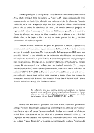 23
Um exemplo singular e “mais próximo” desse tipo narrativo encontra-se em Cidade de
Deus, objeto principal desta monografia. A “série CDD” surgiu primeiramente como
romance, escrito por Paulo Lins, adaptado para o cinema através dos olhares de Fernando
Meirelles e Kátia Lund. Aos poucos, o que seria uma “adaptação” rotineira de um romance
para as telas do cinema foi se tornando um “todo”, um universo expandido que pode ser
experimentado, além do romance e do filme, em histórias em quadrinhos, na minissérie
Cidade dos Homens, que rendeu um filme homônimo para o cinema, e nos videoclipes
(Minha Alma, de O Rappa, e That’s my way, do rapper paulista Edi Rock), conforme
comentaremos nos capítulos seguintes.
Contudo, de início, não havia, por parte dos produtores e diretores, a pretensão de
formar um universo transmidiático a partir da história de Cidade de Deus, como ocorreu no
processo de produção do universo Matrix, por exemplo. Tudo começou, em CDD, como uma
adaptação “comum”, a qual não deixa de ser, mesmo que reduzidamente, uma expansão e
uma ampliação de universo, já que a tradução de um romance para outra linguagem implica
mais em acréscimos de diferenças do que na improvável pretensão à “fidelidade” do filme ao
romance. De acordo com Linda Hutcheon, em Uma teoria da adaptação (2011), adaptar
consiste (como produto) numa “transposição anunciada e extensiva de uma ou mais obras em
particular” (HUTCHEON, 2011, p. 29), isto é, uma obra transcodificada de um texto anterior
que, conforme a autora, pode implicar numa mudança de mídia, gênero e/ou contexto no
momento da transmutação. Portanto, uma adaptação é uma obra de natureza dupla, pois se
encontra em constante diálogo com o seu texto anterior.
Se conhecemos esse texto anterior, sentimos constantemente sua presença
pairando sobre aquele que estamos experienciando diretamente. Quando
dizemos que a obra é uma adaptação, anunciamos abertamente sua relação
declarada com outra(s) obra(s) (HUTCHEON, 2011, p. 27).
Em seu livro, Hutcheon faz questão de descontruir a visão depreciativa que existe na
definição “comum” da adaptação, que acontece justamente por esta última ser um “segundo”
texto. Logo, a autora afirma que “ser um segundo não significa ser secundário ou inferior; da
mesma forma, ser o primeiro não quer dizer ser originário ou autorizado” (2011, p. 13,).
Adaptações de obras literárias para o cinema são comumente consideradas como inferiores
por conta da “riqueza de sentido” da literatura que, supostamente, resulta na “simplificação
 