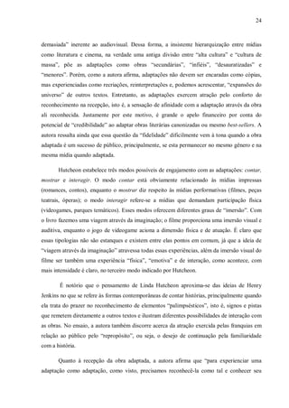 24
demasiada” inerente ao audiovisual. Dessa forma, a insistente hierarquização entre mídias
como literatura e cinema, na verdade uma antiga divisão entre “alta cultura” e “cultura de
massa”, põe as adaptações como obras “secundárias”, “infiéis”, “desauratizadas” e
“menores”. Porém, como a autora afirma, adaptações não devem ser encaradas como cópias,
mas experienciadas como recriações, reinterpretações e, podemos acrescentar, “expansões do
universo” de outros textos. Entretanto, as adaptações exercem atração pelo conforto do
reconhecimento na recepção, isto é, a sensação de afinidade com a adaptação através da obra
ali reconhecida. Justamente por este motivo, é grande o apelo financeiro por conta do
potencial de “credibilidade” ao adaptar obras literárias canonizadas ou mesmo best-sellers. A
autora ressalta ainda que essa questão da “fidelidade” dificilmente vem à tona quando a obra
adaptada é um sucesso de público, principalmente, se esta permanecer no mesmo gênero e na
mesma mídia quando adaptada.
Hutcheon estabelece três modos possíveis de engajamento com as adaptações: contar,
mostrar e interagir. O modo contar está obviamente relacionado às mídias impressas
(romances, contos), enquanto o mostrar diz respeito às mídias performativas (filmes, peças
teatrais, óperas); o modo interagir refere-se a mídias que demandam participação física
(videogames, parques temáticos). Esses modos oferecem diferentes graus de “imersão”. Com
o livro fazemos uma viagem através da imaginação; o filme proporciona uma imersão visual e
auditiva, enquanto o jogo de videogame aciona a dimensão física e de atuação. É claro que
essas tipologias não são estanques e existem entre elas pontos em comum, já que a ideia de
“viagem através da imaginação” atravessa todas essas experiências, além da imersão visual do
filme ser também uma experiência “física”, “emotiva” e de interação, como acontece, com
mais intensidade é claro, no terceiro modo indicado por Hutcheon.
É notório que o pensamento de Linda Hutcheon aproxima-se das ideias de Henry
Jenkins no que se refere às formas contemporâneas de contar histórias, principalmente quando
ela trata do prazer no reconhecimento de elementos “palimpsésticos”, isto é, signos e pistas
que remetem diretamente a outros textos e ilustram diferentes possibilidades de interação com
as obras. No ensaio, a autora também discorre acerca da atração exercida pelas franquias em
relação ao público pelo “repropósito”, ou seja, o desejo de continuação pela familiaridade
com a história.
Quanto à recepção da obra adaptada, a autora afirma que “para experienciar uma
adaptação como adaptação, como visto, precisamos reconhecê-la como tal e conhecer seu
 